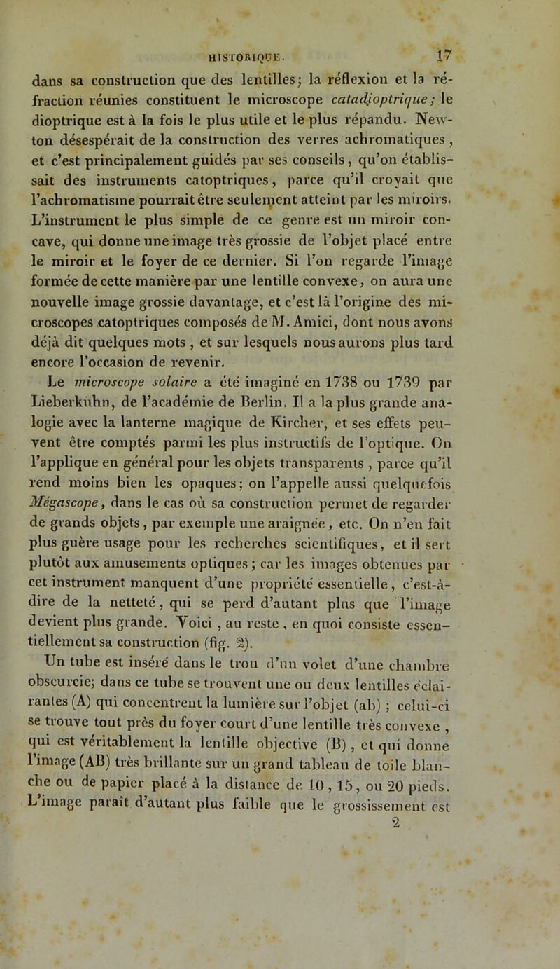 dans sa construction que des lentilles ; la réflexion et la ré- fraction réunies constituent le microscope catad,ioptrique ; le dioptrique est à la fois le plus utile et le plus répandu. New- ton désespérait de la construction des verres achromatiques , et c’est principalement guidés par ses conseils, qu’on établis- sait des instruments catoptriques, parce qu’il croyait que l’achromatisme pourrait être seulement atteint par les miroirs. L’instrument le plus simple de ce genre est un miroir con- cave, cjui donne une image très grossie de l’objet placé entre le miroir et le foyer de ce dernier. Si l’on regarde l’image formée de cette manière par une lentille convexe, on aura une nouvelle image grossie davantage, et c’est là l’origine des mi- croscopes catoptriques composés de M. Amici, dont nous avons déjà dit quelques mots , et sur lesquels nous aurons plus tard encore l’occasion de revenir. Le microscope solaire a été imaginé en 1738 ou 1739 par Lieberkuhn, de l’académie de Berlin. Il a la plus grande ana- logie avec la lanterne magique de Kirclier, et ses effets peu- vent être comptés parmi les plus instructifs de l’optique. On l’applique en général pour les objets transparents , parce qu’il rend moins bien les opaques; on l’appelle aussi quelquefois Mégascope, dans le cas où sa construction permet de regarder de grands objets, par exemple une araignée, etc. On n’en fait plus guère usage pour les recherches scientifiques, et il sert plutôt aux amusements optiques ; car les images obtenues par cet instrument manquent d’une propriété essentielle , c’est-à- dire de la netteté, qui se perd d’autant plus que l’image devient plus grande. Voici , au reste , en quoi consiste essen- tiellement sa construction (fig. 2). Un tube est inséré dans le trou d’un volet d’une chambre obscurcie; dans ce tube se trouvent une ou deux lentilles éclai- rantes (A) qui concentrent la lumière sur l’objet (ab) ; celui-ci se trouve tout près du foyer court d’une lentille très convexe , qui est véritablement la lentille objective (B) , et qui donne l’image (AB) très brillante sur un grand tableau de toile blan- che ou de papier placé à la distance de 10,15, ou 20 pieds. L image parait cl autant plus laible que le grossissement est 2