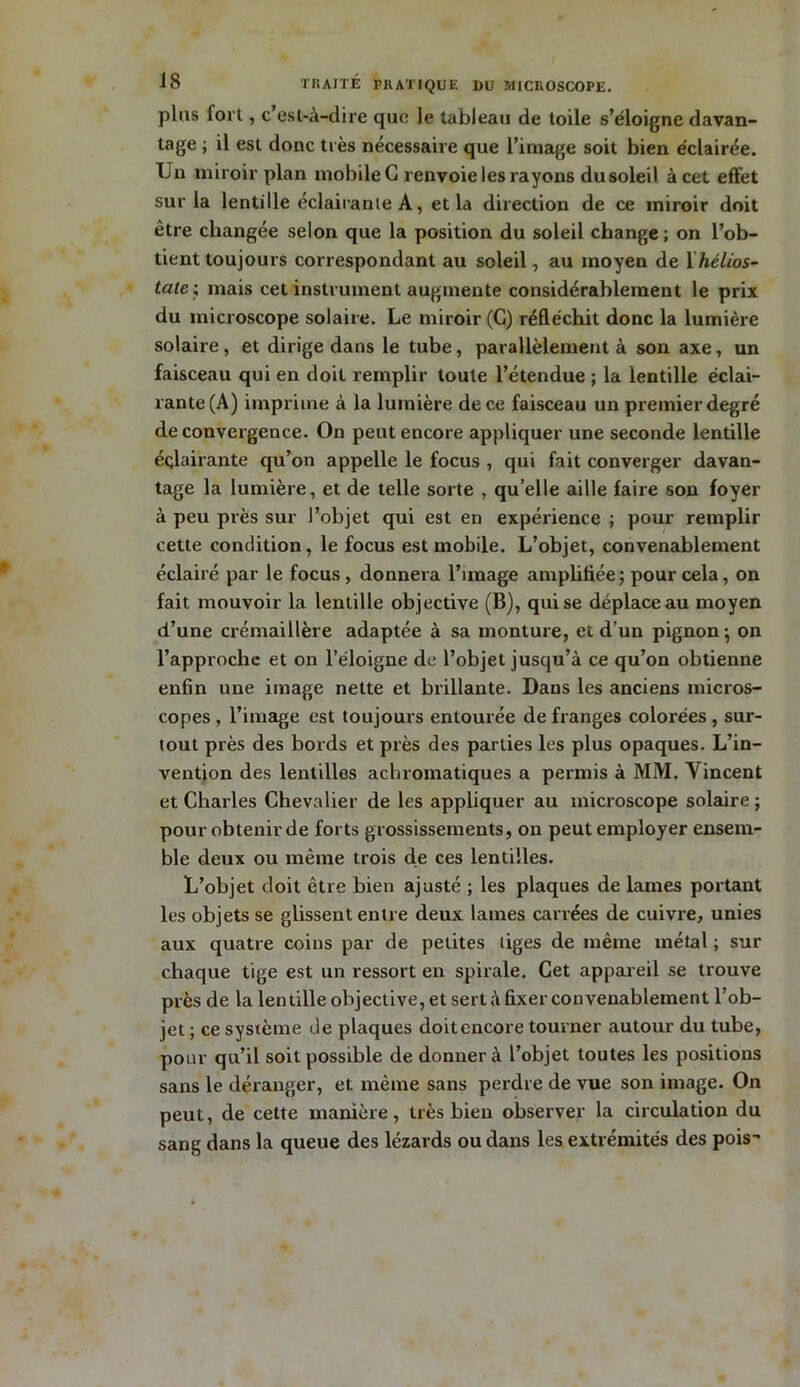 plus fort, c’est-à-dire que le tableau de toile s’éloigne davan- tage ; il est donc très nécessaire que l’image soit bien éclairée. Un miroir plan mobile G renvoie les rayons du soleil àcet effet sur la lentille éclairante A, et la direction de ce miroir doit être changée selon que la position du soleil change; on l’ob- tient toujouis correspondant au soleil, au moyen de 1 hélios- late\ mais cet instrument augmente considérablement le prix du microscope solaire. Le miroir (G) réfléchit donc la lumière solaire , et dirige dans le tube, parallèlement à son axe, un faisceau qui en doit remplir toute l’étendue ; la lentille éclai- rante (A) imprime à la lumière de ce faisceau un premier degré de convergence. On peut encore appliquer une seconde lentille éçlairante qu’on appelle le focus , qui fait converger davan- tage la lumière, et de telle sorte , qu’elle aille faire son foyer à peu près sur l’objet qui est en expérience ; pour remplir cette condition, le focus est mobile. L’objet, convenablement éclairé par le focus, donnera l’image amplifiée ; pour cela, on fait mouvoir la lentille objective (B), qui se déplace au moyen d’une crémaillère adaptée à sa monture, et d’un pignon-, on l’approche et on l’éloigne de l’objet jusqu’à ce qu’on obtienne enfin une image nette et brillante. Dans les anciens micros- copes , l’image est toujours entourée de franges colorées , sur- tout près des bords et près des parties les plus opaques. L’in- vention des lentilles achromatiques a permis à MM. Vincent et Charles Chevalier de les appliquer au microscope solaire ; pour obtenir de forts grossissements, on peut employer ensem- ble deux ou même trois de ces lentilles. L’objet doit être bien ajusté ; les plaques de lames portant les objets se glissent entre deux lames carrées de cuivre, unies aux quatre coins par de petites liges de même métal ; sur chaque tige est un ressort en spirale. Cet appareil se trouve près de la lentille objective, et sert à fixer convenablement l’ob- jet ; ce système de plaques doit encore tourner autour du tube, pour qu’il soit possible de donner à l’objet toutes les positions sans le déranger, et même sans perdre de vue son image. On peut, de cette manière, très bien observer la circulation du sang dans la queue des lézards ou dans les extrémités des pois-*