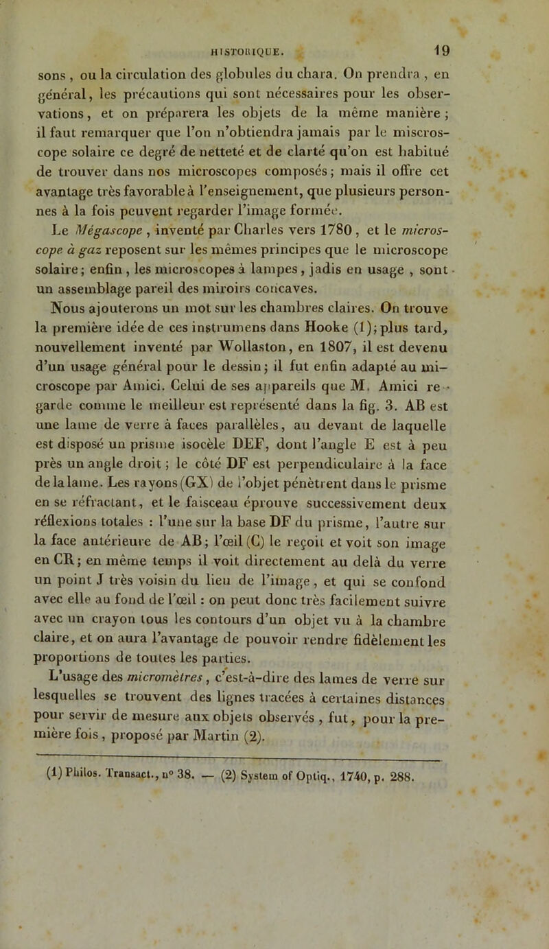 sons , ou la circulation des globules du chara. On prendra , en général, les précautions qui sont nécessaires pour les obser- vations , et on préparera les objets de la même manière ; il faut remarquer que l’on n’obtiendra jamais par le miscros- cope solaire ce degré de netteté et de clarté qu’on est habitué de trouver dans nos microscopes composés ; mais il offre cet avantage très favorable à renseignement, que plusieurs person- nes à la fois peuvent regarder l’image formée. Le Mégascope , inventé par Charles vers 1780 , et le micros- cope à gaz reposent sur les mêmes principes que le microscope solaire ; enfin , les microscopes à lampes , jadis en usage , sont un assemblage pareil des miroirs concaves. Nous ajouterons un mot sur les chambres claires. On trouve la première idée de ces instrumens dans Hooke (l);plus tard, nouvellement inventé par Wollaston, en 1807, il est devenu d’un usage général pour le dessin ; il fut enfin adapté au mi- croscope par Amici. Celui de ses appareils que M. Amici re ■ garde comme le meilleur est représenté dans la fig. 3. AB est une lame de verre à faces parallèles, au devant de laquelle est disposé un prisme isocèle DEF, dont l’angle E est à peu près un angle droit ; le côté DF est perpendiculaire à la face de la lame. Les rayons(GX) de l’objet pénètrent dans le prisme en se réfractant, et le faisceau éprouve successivement deux réflexions totales : l’une sur la base DF du prisme, l’autre sur la face antérieure de AB; l’œil (C) le reçoit et voit son image en CR; en même temps il voit directement au delà du verre un point J très voisin du lieu de l’image, et qui se confond avec elle au fond de l’œil : on peut donc très facilement suivre avec un crayon tous les contours d’un objet vu à la chambre claire, et on aura l’avantage de pouvoir rendre fidèlement les proportions de toutes les parties. L’usage des micromètres, c’est-à-dire des lames de verre sur lesquelles se trouvent des lignes tracées à certaines distances pour servir de mesure aux objets observés , fut, pour la pre- mière fois , proposé par Martin (2). (1) Philos. Transact., u° 38. _ (2) System of Optiq., 1740, p. 288.
