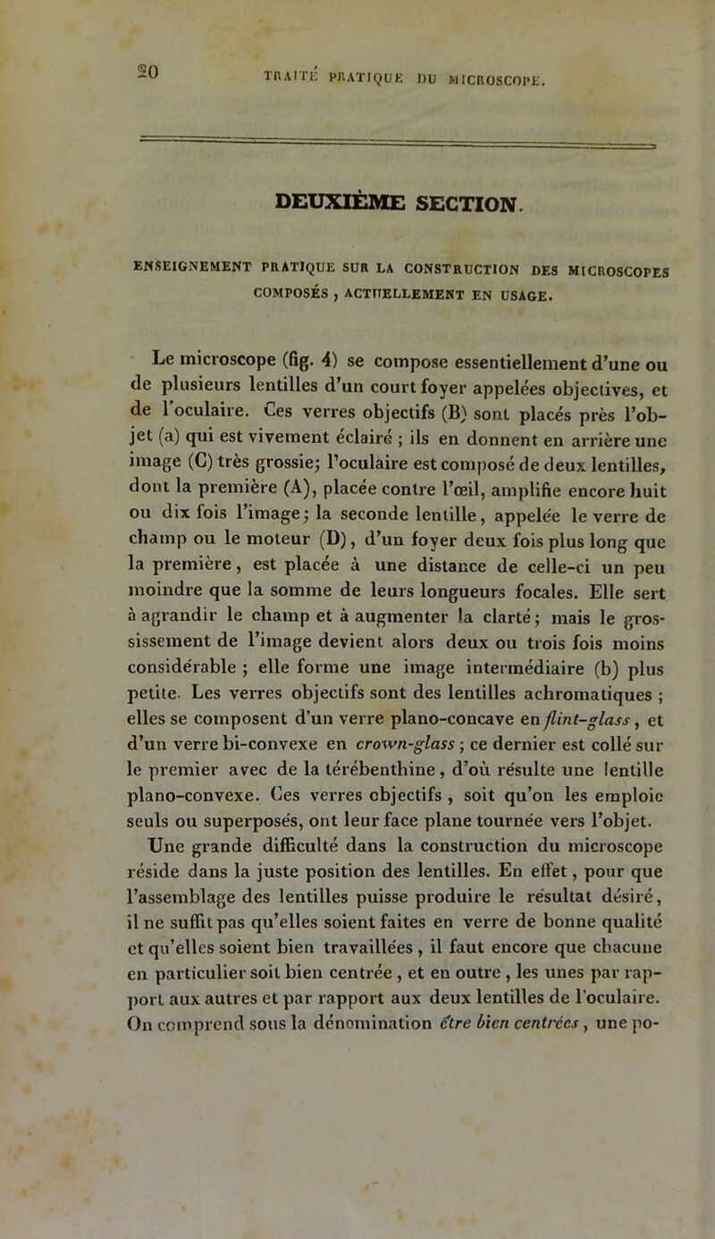 DEUXIÈME SECTION. ENSEIGNEMENT PRATIQUE SUR LA CONSTRUCTION DES MICROSCOPES COMPOSÉS , ACTUELLEMENT EN USAGE. Le microscope (fig. 4) se compose essentiellement d’une ou de plusieurs lentilles d un court foyer appelées objectives, et de l’oculaire. Ces verres objectifs (B) sont placés près l’ob- jet (a) qui est vivement éclairé ; ils en donnent en arrière une image (C) très grossie; l’oculaire est composé de deux lentilles, dont la première (A), placée contre l’œil, amplifie encore huit ou dix fois l’image; la seconde lentille, appelée le verre de champ ou le moteur (D), d’un foyer deux fois plus long que la première, est placée à une distance de celle-ci un peu moindre que la somme de leurs longueurs focales. Elle sert à agrandir le champ et à augmenter la clarté; mais le gros- sissement de l’image devient alors deux ou trois fois moins considérable ; elle forme une image intermédiaire (b) plus petite. Les verres objectifs sont des lentilles achromatiques ; elles se composent d’un verre piano-concave en flint-glass, et d’un verre bi-convexe en crown-glass ; ce dernier est collé sur le premier avec de la térébenthine, d’où résulte une lentille piano-convexe. Ces verres objectifs , soit qu’on les emploie seuls ou superposés, ont leur face plane tournée vers l’objet. Une grande difficulté dans la construction du microscope réside dans la juste position des lentilles. En effet, pour que l’assemblage des lentilles puisse produire le résultat désiré, il ne suffit pas qu’elles soient faites en verre de bonne qualité et qu’elles soient bien travaillées , il faut encore que chacune en particulier soit bien centrée , et en outre , les unes par rap- port aux autres et par rapport aux deux lentilles de l’oculaire. On comprend sous la dénomination être bien centrées, une po-
