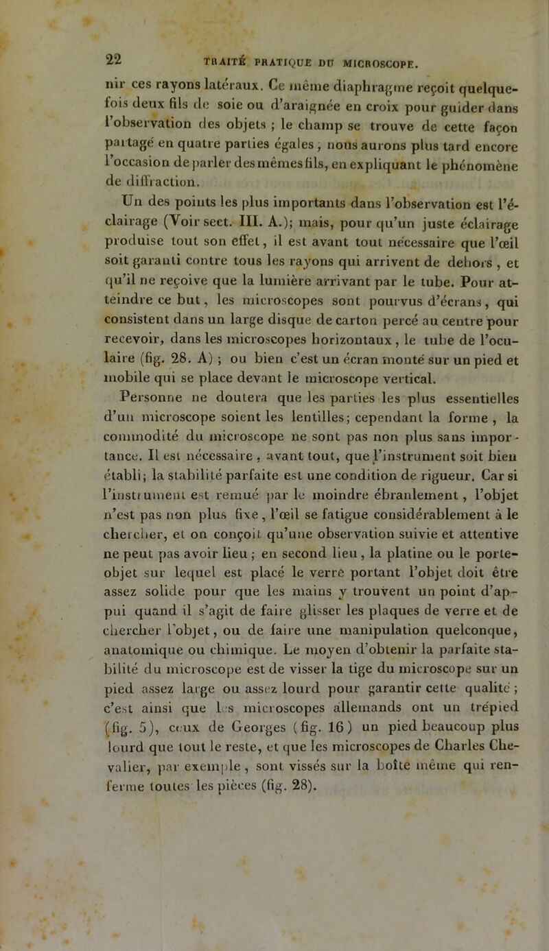nir ces rayons latéraux. Ce même diaphragme reçoit quelque- fois deux fils de soie ou d’araignée en croix pour guider dans l observation des objets ; le champ se trouve de cette façon partagé en quatre parlies égales , nous aurons plus tard encore l’occasion de parler des mêmes fils, en expliquant le phénomène de diffraction. Un des points les plus importants dans l’observation est l’é- clairage (Voirsect. III. A.); mais, pour qu’un juste éclairage produise tout son effet, il est avant tout nécessaire que l’œil soit garanti contre tous les rayons qui arrivent de dehors , et qu’il ne reçoive que la lumière arrivant par le tube. Pour at- teindre ce but, les microscopes sont pourvus d’écrans, qui consistent dans un large disque de carton percé au centre pour recevoir, dans les microscopes horizontaux , le tube de l’ocu- laire (fig. 28. A) ; ou bien c’est un écran monté sur un pied et mobile qui se place devant le microscope vertical. Personne ne doutera que les parties les plus essentielles d’un microscope soient les lentilles; cependant la forme , la commodité du microscope ne sont pas non plus sans impor- tance. Il est nécessaire , avant tout, que l’instrument soit bien établi; la stabilité parfaite est une condition de rigueur. Car si l’instrument est remué parle moindre ébranlement, l’objet n’est pas non plus fixe , l’œil se fatigue considérablement à le chercher, et on conçoit qu’une observation suivie et attentive ne peut pas avoir lieu ; en second lieu, la platine ou le porte- objet sur lequel est placé le verre portant l’objet doit être assez solide pour que les mains y trouvent un point d’ap- pui quand il s’agit de faire glisser les plaques de verre et de chercher l’objet, ou de faire une manipulation quelconque, anatomique ou chimique. Le moyen d’obtenir la parfaite sta- bilité du microscope est de visser la tige du microscope sur un pied assez large ou assez lourd pour garantir cette qualité ; c’est ainsi que les microscopes allemands ont un trépied (lig. 5), ceux de Georges (fig. 16) un pied beaucoup plus lourd que tout le reste, et que les microscopes de Charles Che- valier, par exemple, sont vissés sur la boîte même qui ren- ferme toutes les pièces (fig. 28).