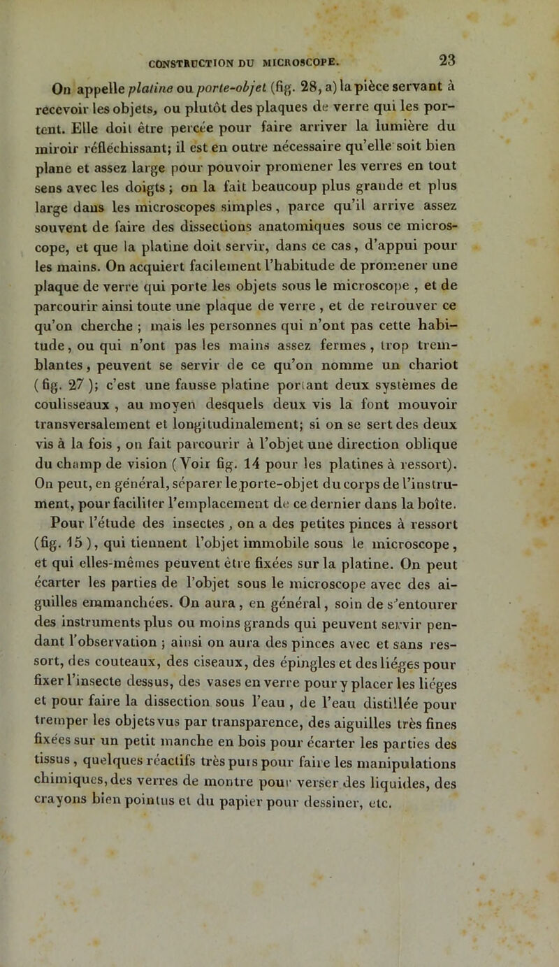 On appelle platine ou porte-objet (fig. 28, a) la pièce servant à recevoir les objets, ou plutôt des plaques de verre qui les por- tent. Elle doit être percée pour faire arriver la lumière du miroir réfléchissant; il est en outre nécessaire qu’elle soit bien plane et assez large pour pouvoir promener les verres en tout sens avec les doigts ; on la fait beaucoup plus grande et plus large dans les microscopes simples, parce qu’il arrive assez souvent de faire des dissections anatomiques sous ce micros- cope, et que la platine doit servir, dans ce cas, d’appui poul- ies mains. On acquiert facilement l’habitude de promener une plaque de verre qui porte les objets sous le microscope , et de parcourir ainsi toute une plaque de verre , et de retrouver ce qu’on cherche ; mais les personnes qui n’ont pas cette habi- tude, ou qui n’ont pas les mains assez fermes, trop trem- blantes, peuvent se servir de ce qu’on nomme un chariot (6g. 27 ); c’est une fausse platine ponant deux systèmes de coulisseaux , au moyen desquels deux vis la font mouvoir transversalement et longitudinalement; si on se sert des deux vis à la fois , on fait parcourir à l’objet une direction oblique du champ de vision (Voir 6g. 14 pour les platines à ressort). On peut, en général, séparer le porte-objet du corps de l’instru- ment, pour faciliter remplacement de ce dernier dans la boîte. Pour l’étude des insectes, on a des petites pinces à ressort (6g. 15 ), qui tiennent l’objet immobile sous le microscope, et qui elles-mêmes peuvent être 6xées sur la platine. On peut écarter les parties de l’objet sous le microscope avec des ai- guilles emmanchées. On aura, en général, soin de s’entourer des instruments plus ou moins grands qui peuvent servir pen- dant l’observation ; ainsi on aura des pinces avec et sans res- sort, des couteaux, des ciseaux, des épingles et des lièges pour Axer l’insecte dessus, des vases en verre pour y placer les lièges et pour faire la dissection sous l’eau , de l’eau distillée pour tremper les objets vus par transparence, des aiguilles très fines fixées sur un petit manche en bois pour écarter les parties des tissus, quelques reactifs très puis pour faire les manipulations chimiques, des verres de montre pour verser des liquides, des crayons bien pointus et du papier pour dessiner, etc.