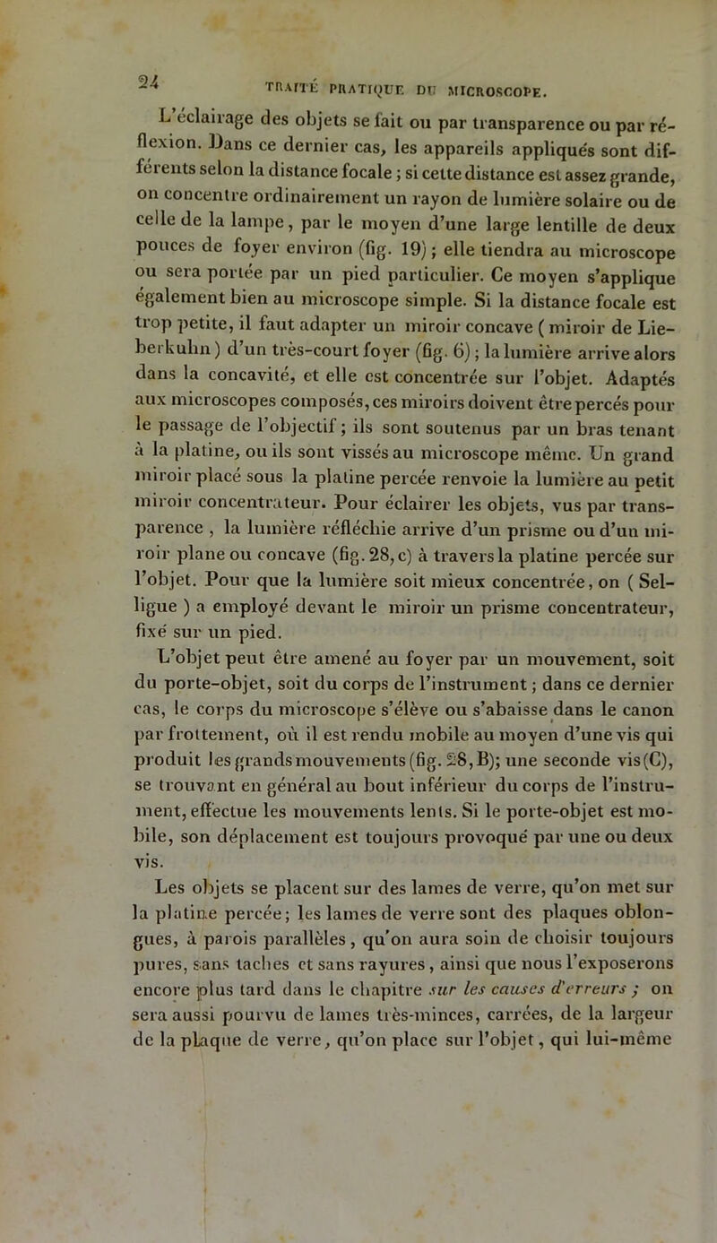 L éclairage des objets se l’ait ou par transparence ou par ré- flexion. Bans ce dernier cas, les appareils applique's sont dif- férents selon la distance focale ; si cette distance est assez grande, on concentre ordinairement un rayon de lumière solaire ou de celle de la lampe, par le moyen d’une large lentille de deux pouces de foyer environ (fig. 19) ; elle tiendra au microscope ou sera portée par un pied particulier. Ce moyen s’applique également bien au microscope simple. Si la distance focale est trop petite, il faut adapter un miroir concave ( miroir de Lie- berkulin ) d un très-court foyer (fig. 6) ; la lumière arrive alors dans la concavité, et elle est concentrée sur l’objet. Adaptés aux microscopes composés, ces miroirs doivent être percés pour le passage de l’objectif; ils sont soutenus par un bras tenant à la platine, ou ils sont vissés au microscope même. Un grand miroir placé sous la platine percée renvoie la lumière au petit miroir concentrateur. Pour éclairer les objets, vus par trans- parence , la lumière réfléchie arrive d’un prisme ou d’un mi- roir plane ou concave (fig. 28, c) à travers la platine percée sur l’objet. Pour que la lumière soit mieux concentrée, on ( Sel- ligue ) a employé devant le miroir un prisme concentrateur, fixé sur un pied. L’objet peut être amené au foyer par un mouvement, soit du porte-objet, soit du corps de l’instrument ; dans ce dernier cas, le corps du microscope s’élève ou s’abaisse dans le canon par frottement, où il est rendu mobile au moyen d’une vis qui produit !esgrandsmouvements(fig. £8,B); une seconde vis(C), se trouvant en général au bout inférieur du corps de l’instru- ment, effectue les mouvements lents. Si le porte-objet est mo- bile, son déplacement est toujours provoqué par une ou deux vis. Les objets se placent sur des lames de verre, qu’on met sur la platine percée; les lames de verre sont des plaques oblon- gues, à parois parallèles, qu’on aura soin de choisir toujours pures, sans taches et sans rayures, ainsi que nous l’exposerons encore plus tard dans le chapitre sur les causes d'erreurs ; on sera aussi pourvu de lames très-minces, carrées, de la largeur de la pLaque de verre, qu’on place sur l’objet, qui lui-même