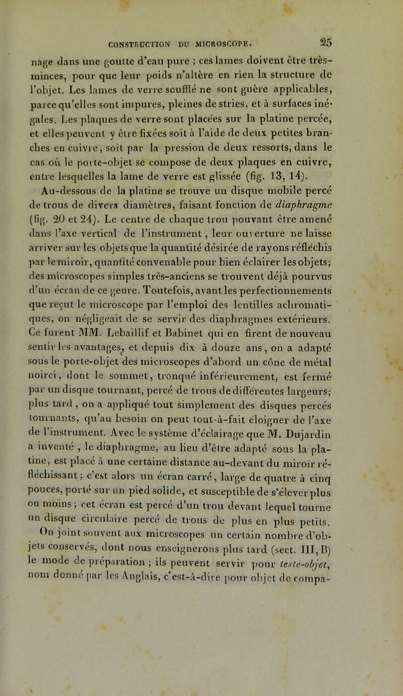 nage dans une goutte d’eau pure ; ces laines doivent être très- minces, pour que leur poids n’altère en rien la structure de l’objet. Les lames de verre soufflé ne sont guère applicables, parce qu’elles sont impures, pleines de stries, et à surfaces iné- gales. Les plaques de verre sont placées sur la platine percée, et elles peuvent y être fixées soit à l’aide de deux petites bran- ches en cuivre, soit par la pression de deux ressorts, dans le cas où le porte-objet se compose de deux plaques en cuivre, entre lesquelles la lame de verre est glissée (fig. 13, 14). Au-dessous de la platine se trouve un disque mobile percé de trous de divers diamètres, faisant fonction de diaphragme (fig. 20 et 24). Le centre de chaque trou pouvant être amené dans l’axe vertical de l’instrument, leur ouverture ne laisse arriver sur les objets que la quantité désirée de rayons réfléchis par le miroir, quantité convenable pour bien éclairer les objets; des microscopes simples très-anciens se trouvent déjà pourvus d’un écran de ce genre. Toutefois, avant les perfectionnements que reçut le microscope par l’emploi des lentilles achromati- ques, on négligeait de se servir des diaphragmes extérieurs. Ce lurent MM. Lebaillif et Babinet qui en firent de nouveau sentir les avantages, et depuis dix à douze ans, on a adapté sous le porte-objet des microscopes d’abord un cône de métal noirci, dont le sommet, tronqué inférieurement, est fermé par un disque tournant, percé de trous de différentes largeurs; plus tard , on a appliqué tout simplement des disques percés tournants, qu’au besoin on peut tout-à-fait éloigner de l’axe de l’instrument. Avec le système d’éclairage que M. Dujardin a inventé , le diaphragme, au lieu d’être adapté sous la pla- tine, est placé à une certaine distance au-devant du miroir ré- fléchissant , c est alors un écran carre, large de quatre à cinq pouces, porté sur un pied solide, et susceptible de s’élever plus ou moins ; cet écran est percé d’un trou devant lequel tourne un disque circulaire percé de trous de plus en plus petits. On joint souvent aux microscopes un certain nomln e d’ob- jets conservés, dont nous enseignerons plus tard (sect. III, B) le mode de préparation ; ils peuvent servir pour teste-objel, nom donne par les Anglais, c est-à-dire pour objet dceompa-