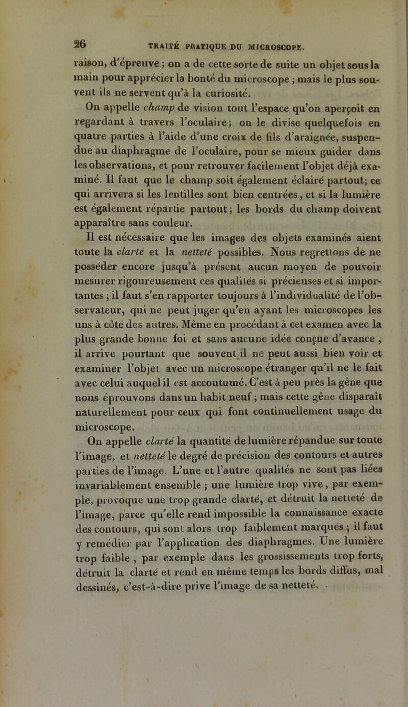 raison, d'épreuve ; on a de cette sorte de suite un objet sous la main pour apprécier la bonté du microscope ; mais le plus sou- vent ils ne servent qu’à la curiosité. On appelle champ de vision tout l’espace qu’on aperçoit en regardant à travers l’oculaire; on le divise quelquefois en quatre parties à l’aide d’une croix de fils d’araignée, suspen- due au diaphragme de l’oculaire, pour se mieux guider dans les observations, et pour retrouver facilement l’objet déjà exa- miné. Il faut que le champ soit également éclairé partout; ce qui arrivera si les lentilles sont bien centrées , et si la lumière est également répartie partout; les bords du champ doivent apparaître sans couleur. Il est nécessaire que les images des objets examinés aient toute la clarté et la netteté possibles. Nous regrettons de ne posséder encore jusqu’à présent aucun moyeu de pouvoir mesurer rigoureusement ces qualités si précieuses et si impor- tantes ; il faut s’en rapporter toujours à l’individualité de l’ob- servateur, qui ne peut juger qu’en ayant les microscopes les uns à côté des autres. Même en procédant à cet examen avec la plus grande bonne foi et sans aucune idée conçue d’avance , il arrive pourtant que souvent il ne peut aussi bien voir et examiner l’objet avec un microscope étranger qu’il ne le fait avec celui auquel il est accoutumé. C’est à peu près la gêne que nous éprouvons dans un habit neuf ; mais cette gêne disparaît naturellement pour ceux qui font continuellement usage du microscope. On appelle clarté la quantité de lumière répandue sur toute l’image, et netteté le degré de précision des contours et autres parties de l’image. L’une et l’autre qualités ne sont pas liées invariablement ensemble ; une lumière trop vive, par exem- ple, provoque une trop grande clarté, et détruit la netteté de l’image, parce qu elle rend impossible la connaissance exacte des contours, qui sont alors trop faiblement marqués 5 il faut y remédier par l’application des diaphragmes. Une lumière trop faible , par exemple dans les grossissements trop forts, détruit la clarté et rend en même temps les bords diffus, mal dessinés, c’est-à-dire prive l’image de sa netteté.