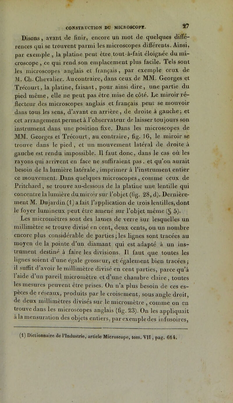 Disons, avant de finir, encore un mot de quelques diffé- rences qui se trouvent parmi les microscopes différents. Ainsi, par exemple , la platine peut être tout-à-fait éloignée du mi- croscope , ce qui rend son emplacement plus facile. Tels sont les microscopes anglais et français, par exemple ceux de M. Ch. Chevalier. Au contraire, dans ceux de MM. Georges et T recourt, la platine, faisant, pour ainsi dire, une partie du pied même, elle ne peut pas être mise de côté. Le miroir ré- flecteur des microscopes anglais et français peut se mouvoir dans tous les sens, d’avant en arrière, de droite à gauche; et cet arrangement permet à l’observateur de laisser toujours son instrument dans une position fixe. Dans les microscopes de MM. Georges et Trécourt, au contraire, fig. 16, le miroir se trouve dans le pied, et un mouvement latéral de droite à gauche est rendu impossible. Il faut donc, dans le cas où les rayons qui arrivent en face ne suffiraient pas, et qu’on aurait besoin de la lumière latérale , imprimer à l’instrument entier ce mouvement. Dans quelques microscopes, comme ceux de Pritchard, se trouve au-dessous de la platine une lentille qui concentre la lumière du miroir sur l’objet (fig. 28, d). Dernière- ment M. Dujardin ( I ) a fait l’application de trois lentilles, dont le foyer lumineux peut être amené sur l’objet même (§ 5). Les micromètres sont des lames de verre sur lesquelles un millimètre se trouve divisé en cent, deux cents, ou un nombre encore plus considérable de parties ; les lignes sont tracées au moyen de la pointe d’un diamant qui est adapté «à un ins- trument destiné à faire les divisions. Il faut que toutes les lignes soient d’une égale grosseur, et également bien tracées ; il suffit d’avoir le millimètre divisé en cent parties, parce qu’à 1 aide d un pareil micromètre et d’une chambre claire, toutes les mesures peuvent être prises. On n’a plus besoin de ces es- pèces de réseaux, produits par le croisement, sous angle droit, de deux millimètres divises sur le micromètre , comme on en tiouve dans les microscopes anglais (fig. 23). On les appliquait à la mensuration des objets entiers, par exemple des infusoires, (1) Dictionnaire de l’Industrie, article Microscope, tom. VII, pag. 614.