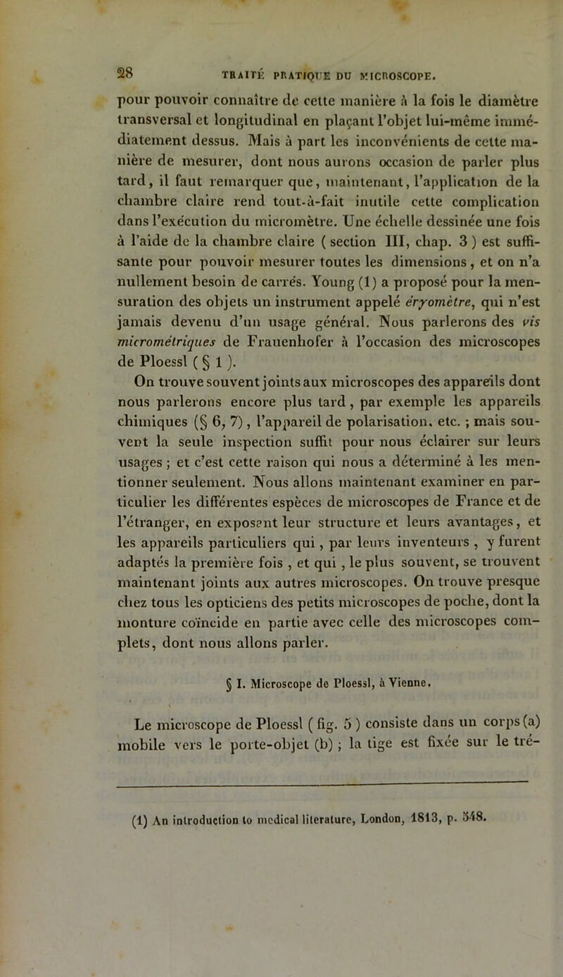 pour pouvoir connaître de cette manière à la fois le diamètre transversal et longitudinal en plaçant l’objet lui-même immé- diatement dessus. Mais à part les inconvénients de cette ma- nière de mesurer, dont nous aurons occasion de parler plus tard, il faut remarquer que, maintenant, l'application de la chambre claire rend tout-ù-fait inutile cette complication dans l’exe'cution du micromètre. Une échelle dessinée une fois à l’aide de la chambre claire ( section III, chap. 3 ) est suffi- sante pour pouvoir mesurer toutes les dimensions , et on n’a nullement besoin de carrés. Young (1) a proposé pour la men- suration des objets un instrument appelé éryomètre, qui n’est jamais devenu d’un usage général. Nous parlerons des m micrométriques de Frauenhofer à l’occasion des microscopes de Ploessl ( § 1 ). On trouve souvent joints aux microscopes des appareils dont nous parlerons encore plus tard, par exemple les appareils chimiques (§ 6, 7), l’appareil de polarisation, etc. ; mais sou- vent la seule inspection suffit pour nous éclairer sur leurs usages ; et c’est cette raison qui nous a déterminé à les men- tionner seulement. Nous allons maintenant examiner en par- ticulier les différentes espèces de microscopes de France et de l’étranger, en exposent leur structure et leurs avantages, et les appareils particuliers qui, par leurs inventeurs , y furent adaptés la première fois , et qui , le plus souvent, se trouvent maintenant joints aux autres microscopes. On trouve presque chez tous les opticiens des petits microscopes de poche, dont la monture coïncide en partie avec celle des microscopes com- plets, dont nous allons parler. § I. Microscope de Ploessl, à Yienne. Le microscope de Ploessl ( fig. 5 ) consiste dans un corps (a) mobile vers le porte-objet (b) ; la tige est fixée sur le tré- (1) An introduction to medical lilerature, London, 1813, p. 318.