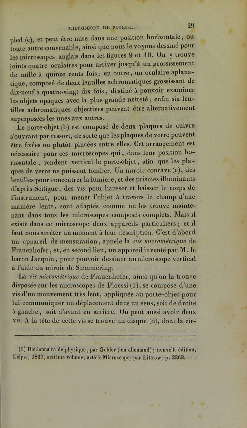 MICROSCOPE DE PLOESSL. pied (c), et peut être mise dans une position horizontale, ou toute autre convenable, ainsi que nous le voyons dessine pom les microscopes anglais dans les figures 9 et 10. On y trouve joints quatre oculaires pour arriver jusqu’à un grossissement de mille à quinze cents fois ; en outre, un oculaire aplana- tique, composé de deux lentilles achromatiques grossissant de dix-neuf à quatre-vingt-dix lois, destine à pouvoir examiner les objets opaques avec la plus grande nettete ; enfin six len- tilles achromatiques objectives peuvent être alternativement supei posées les unes aux autres. Le porte-objet (b) est composé de deux plaques de cuivre s’ouvrant par ressort, de sorte que les plaques de verre peuvent être fixées ou plutôt pincées entre elles. Cet arrangement est nécessaire pour ces microscopes qui, dans leur position ho- rizontale , rendent vertical le porte-objet, afin que les pla- ques de verre ne puissent tomber. Un miroir concave (e), des lentilles pour concentrer la lumière, et des prismes illuminants d’après Selligue, des vis pour hausser et baisser le corps de l’instrument, pour mener l’objet à travers le champ d’une manière lente^ sont adaptés comme on les trouve mainte- nant dans tous les microscopes composés complets. Mais il existe dans ce microscope deux appareils particuliers ; et il faut nous arrêter un moment à leur description. C’est d’abord un appareil de mensuration, appelé la vis micrométrique de Frauenliofer, et, en second lieu, un appareil inventé par M. le baron Jacquin, pour pouvoir dessiner aumicroscope vertical à l’aide du miroir de Sœmmering. La vis micrométrique de Frauenliofer, ainsi qu’on la trouve disposée sur les microscopes de Ploessl (1), se compose d’une vis d’un mouvement très lent, appliquée au porte-objet pour lui communiquer un déplacement dans un sens, soit de droite à gauche, soit d’avant en arrière. On peut aussi avoir deux vis. A la tète de cette vis se trouve un disque (d), dont la cir- (1) Dictionnaire de physique , par Gchlcr ( en allemand) ; nouvelle édition, Leipz., 1837, sixième volume, article Microscope; par Liltrow, p. 2262.
