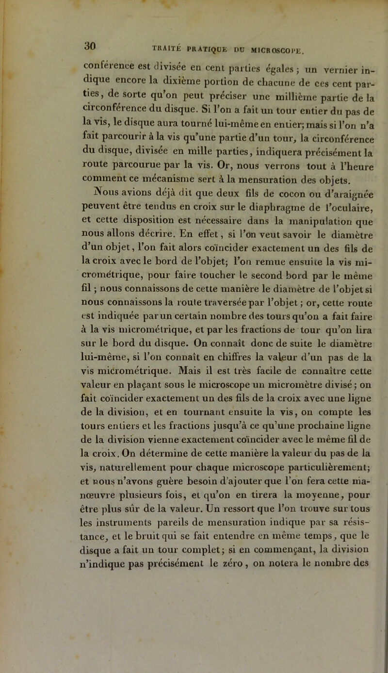 conférence est divisée en cent parties égales ; un vernier in- dique encore la dixième portion de chacune de ces cent par- ties, de sorte qu’on peut préciser une millième partie de la circonférence du disque. Si l’on a fait un tour entier du pas de la vis, le disque aura tourné lui-même en entier; mais si l’on n’a fait parcourir à la vis qu’une partie d’un tour, la circonférence du disque, divisée en mille parties, indiquera précisément la route parcourue par la vis. Or, nous verrons tout à l’heure comment ce mécanisme sert à la mensuration des objets. jVous avions déjà dit que deux fils de cocon ou d’araignée peuvent être tendus en croix sur le diaphragme de l’oculaire, et cette disposition est nécessaire dans la manipulation que nous allons décrire. En effet, si l’on veut savoir le diamètre d’un objet, l’on fait alors coïncider exactement un des fils de la croix avec le bord de l’objet; l’on remue ensuite la vis mi- crométrique, pour faire toucher le second bord par le même fil ; nous connaissons de cette manière le diamètre de l’objet si nous connaissons la roule traversée par l'objet ; or, cette route est indiquée par un certain nombre des tours qu’on a fait faire à la vis micrométrique, et par les fractions de tour qu’on lira sur le bord du disque. On connaît donc de suite le diamètre lui-même, si l’on connaît en chiffres la valeur d’un pas de la vis micrométrique. Mais il est très facile de connaître cette valeur en plaçant sous le microscope un micromètre divisé ; on fait coïncider exactement un des fils de la croix avec une ligne de la division, et en tournant ensuite la vis, on compte les tours entiers et les fractions jusqu’à ce qu’une prochaine ligne de la division vienne exactement coïncider avec le même fil de la croix. On détermine de cette manière la valeur du pas de la vis, naturellement pour chaque microscope particulièrement; et nous n’avons guère besoin d’ajouter que l’on fera cette ma- nœuvre plusieurs fois, et qu’on en tirera la moyenne, pour être plus sûr de la valeur. Un ressort que l’on trouve sur tous les instruments pareils de mensuration indique par sa résis- tance, et le bruit qui se fait entendre en même temps, que le disque a fait un tour complet ; si en commençant, la division n’indique pas précisément le zéro , on notera le nombre des