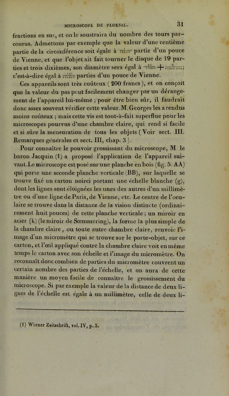 MICROSCOPE DE PLOESSL. fractions en sus, et on le soustraira du nombre des tours par- courus. Admettons par exemple que la valeur d’une centième partie de la circonférence soit égale à tto— partie d’un pouce de Vienne, et que l’objet ait fait tourner le disque de 19 par- ties et trois dixièmes, son diamètre sera égal à - i OOOO + IOOOO 01 0 > c’est-à-dire égal à parties d’un pouce de Vienne. Ces appareils sont très coûteux ( 200 francs ), et on conçoit que la valeur du pas peut facilement changer par un dérange- ment de l’appareil lui-même ; pour être bien sûr, il faudrait donc assez souvent vérifier cette valeur.M. Georges les arendus moins coûteux ; mais cette vis est tout-à-fait superflue pour les microscopes pourvus d’une chambre claire, qui rend si facile et si sûre la mensuration de tous les objets (Voir sect. III. Remarques générales et sect. III, chap. 3 ). Pour connaître le pouvoir grossissant du microscope, M le baron Jacquin (1) a proposé l’application de l’appareil sui- vant.Le microscope est posé sur une planche enbois (fig. 5. AA) qui porte une seconde planche verticale (BB), sur laquelle se trouve fixé un carton noirci portant une échelle blanche (g), dont les lignes sont éloignées les unes des autres d’un millimè- tre ou d’une ligne de Paris, de Vienne, etc. Le centre de l’ocu- laire se trouve dans la distance de la vision distincte (ordinai- rement huit pouces) de cette planche verticale ; un miroir en acier (k) (le miroir de Sœmmering), la forme la plus simple de la chambre claire , ou toute autre chambre claire, renvoie l’i- mage d’un micromètre qui se trouve sur le porte-objet, sur ce carton, et l’œil appliqué contre la chambre claire voit en même temps le carton avec son échelle et l’image du micromètre. On reconnaît donc combien de parties du micromètre couvrent un certain nombre des parties de l’échelle, et on aura de cette manière un moyen facile de connaître le grossissement du microscope. Si par exemple la valeur de la distance de deux li- gnes de l’échelle est égale à un millimètre, celle de deux li- (1) Wiener Zeitschrift, vol. IV, p. S.