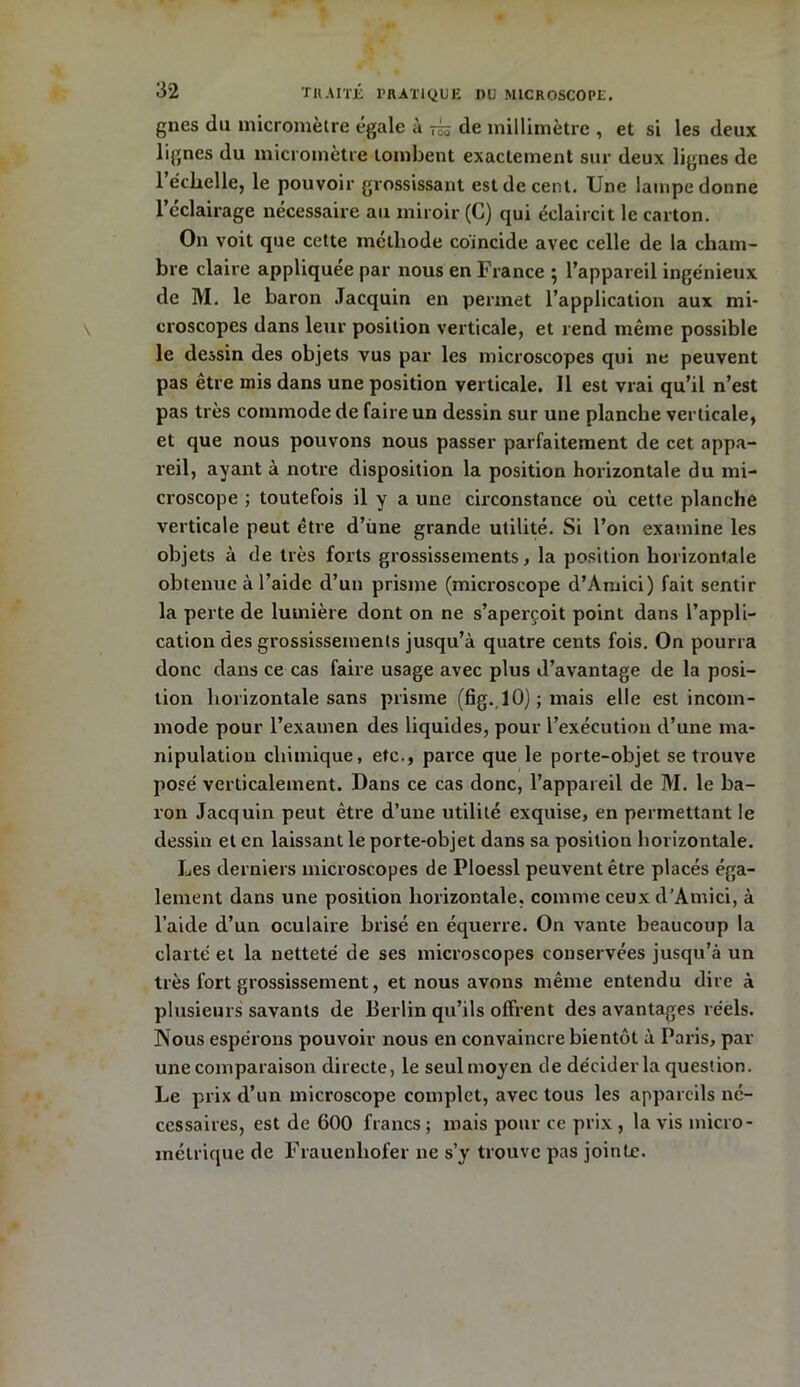 gnes du micromètre égale à üh de millimètre , et si les deux lignes du micromètre tombent exactement sur deux lignes de l’échelle, le pouvoir grossissant est de cent. Une lampe donne l’cclairage nécessaire au miroir (C) qui éclaircit le carton. On voit que cette méthode coïncide avec celle de la cham- bre claire appliquée par nous en France ; l’appareil ingénieux de M. le baron Jacquin en permet l’application aux mi- croscopes dans leur position verticale, et rend même possible le dessin des objets vus par les microscopes qui 11e peuvent pas être mis dans une position verticale. Il est vrai qu’il n’est pas très commode de faire un dessin sur une planche verticale, et que nous pouvons nous passer parfaitement de cet appa- reil, ayant à notre disposition la position horizontale du mi- croscope ; toutefois il y a une circonstance où cette planche verticale peut être d’une grande utilité. Si l’on examine les objets à de très forts grossissements, la position horizontale obtenue à l’aide d’un prisme (microscope d’Amici) fait sentir la perte de lumière dont on ne s’aperçoit point dans l’appli- cation des grossissements jusqu’à quatre cents fois. On pourra donc dans ce cas faire usage avec plus d’avantage de la posi- tion horizontale sans prisme (fig. 10) ; mais elle est incom- mode pour l’examen des liquides, pour l’exécution d’une ma- nipulation chimique, etc., parce que le porte-objet se trouve posé verticalement. Dans ce cas donc, l’appareil de M. le ba- ron Jacquin peut être d’une utilité exquise, en permettant le dessin et en laissant le porte-objet dans sa position horizontale. Les derniers microscopes de Ploessl peuvent être placés éga- lement dans une position horizontale, comme ceux d’Amici, à l’aide d’un oculaire brisé en équerre. On vante beaucoup la clarté et la netteté de ses microscopes conservées jusqu’à un très fort grossissement, et nous avons même entendu dire à plusieurs savants de Berlin qu’ils offrent des avantages réels. Nous espérons pouvoir nous en convaincre bientôt à Paris, par une comparaison directe, le seul moyen de décider la question. Le prix d’un microscope complet, avec tous les appareils né- cessaires, est de 600 francs ; mais pour ce prix , la vis micro- métrique de Frauenhofer ne s’y trouve pas jointe.
