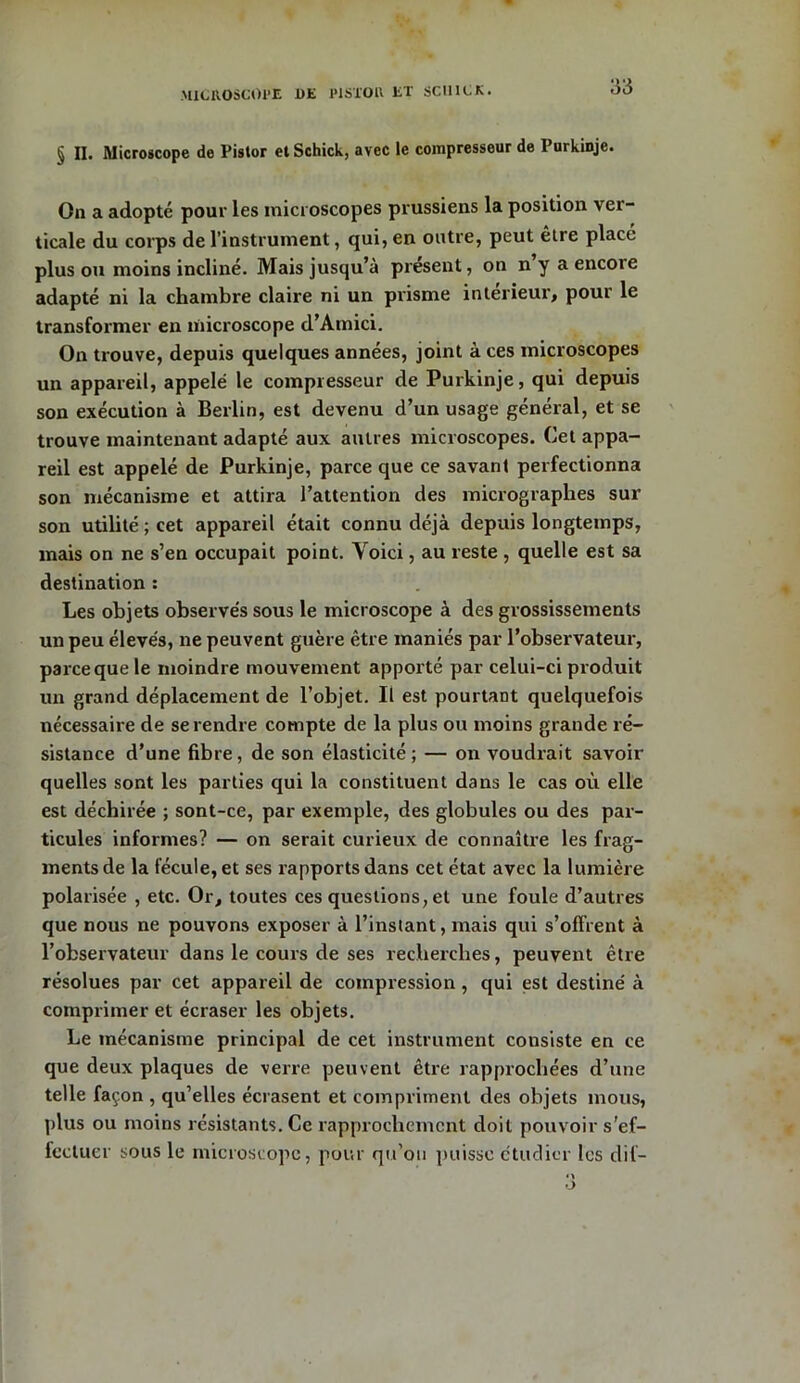 § II. Microscope de Pistor etSchick, avec le compresseur de Purkinje. On a adopté pour les microscopes prussiens la position ver- ticale du corps de l’instrument, qui, en outre, peut être place plus ou moins incliné. Mais jusqu’à présent, on n y a encoie adapté ni la chambre claire ni un prisme intérieur* pour le transformer en microscope d’Atnici. On trouve, depuis quelques années, joint à ces microscopes un appareil, appelé le compresseur de Purkinje, qui depuis son exécution à Berlin, est devenu d’un usage général, et se trouve maintenant adapté aux autres microscopes. Cet appa- reil est appelé de Purkinje, parce que ce savant perfectionna son mécanisme et attira l’attention des micrographes sur son utilité; cet appareil était connu déjà depuis longtemps, mais on ne s’en occupait point. Voici, au reste , quelle est sa destination : Les objets observés sous le microscope à des grossissements un peu élevés, ne peuvent guère être maniés par l’observateur, parce que le moindre mouvement apporté par celui-ci produit un grand déplacement de l’objet. Il est pourtant quelquefois nécessaire de se rendre compte de la plus ou moins grande ré- sistance d’une fibre, de son élasticité; — on voudrait savoir quelles sont les parties qui la constituent dans le cas où elle est déchirée ; sont-ce, par exemple, des globules ou des par- ticules informes? — on serait curieux de connaître les frag- ments de la fécule, et ses rapports dans cet état avec la lumière polarisée , etc. Or* toutes ces questions, et une foule d’autres que nous ne pouvons exposer à l’instant, mais qui s’offrent à l’observateur dans le cours de ses recherches, peuvent être résolues par cet appareil de compression , qui est destiné à comprimer et écraser les objets. Le mécanisme principal de cet instrument consiste en ce que deux plaques de verre peuvent être rapprochées d’une telle façon , qu’elles écrasent et compriment des objets mous, plus ou moins résistants. Ce rapprochement doit pouvoir s'ef- fectuer sous le microscope, pour qu’on puisse étudier les dit-