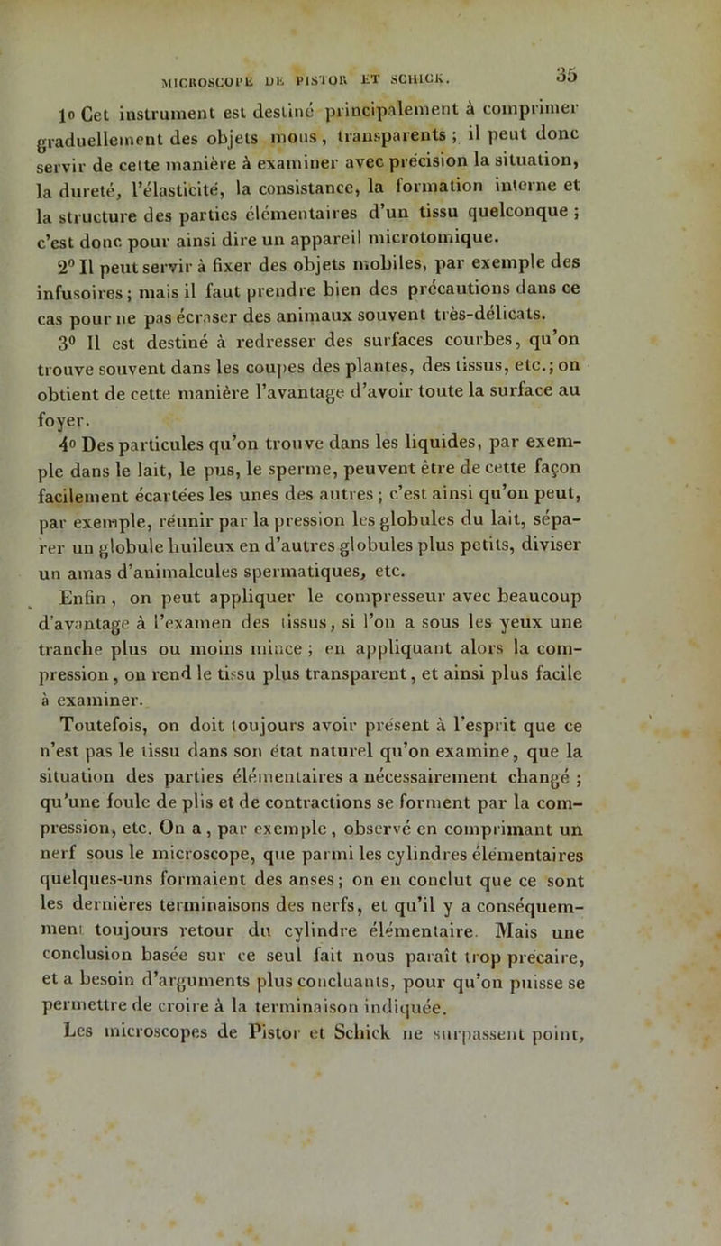 1<> Cet instrument est destine principalement a comprimei graduellement des objets mous, transparents ; il peut donc servir de celte manière à examiner avec précision la situation, la dureté, l’élasticité, la consistance, la formation interne et la structure des parties élémentaires cl un tissu quelconque ; c’est donc pour ainsi dire un appareil microtomique. 2° Il peut servir à fixer des objets mobiles, par exemple des infusoires; mais il faut prendre bien des précautions dans ce cas pour ne pas écraser des animaux souvent très-délicats. 3° Il est destiné à redresser des surfaces courbes, qu’on trouve souvent dans les coupes des plantes, des tissus, etc.; on obtient de cette manière l’avantage d’avoir toute la surface au foyer. 4° Des particules qu’on trouve dans les liquides, par exem- ple dans le lait, le pus, le sperme, peuvent être de cette façon facilement écartées les unes des autres ; c’est ainsi qu’on peut, par exemple, réunir par la pression les globules du lait, sépa- rer un globule huileux en d’autres globules plus petits, diviser un amas d’animalcules spermatiques, etc. Enfin , on peut appliquer le compresseur avec beaucoup d’avantage à l’examen des lissus, si l’on a sous les yeux une tranche plus ou moins mince ; en appliquant alors la com- pression , on rend le tissu plus transparent, et ainsi plus facile à examiner. Toutefois, on doit toujours avoir présent à l’esprit que ce n’est pas le tissu dans son état naturel qu’on examine, que la situation des parties élémentaires a nécessairement changé ; qu’une foule de plis et de contractions se forment par la com- pression, etc. On a , par exemple , observé en comprimant un nerf sous le microscope, que parmi les cylindres élémentaires quelques-uns formaient des anses; on en conclut que ce sont les dernières terminaisons des nerfs, et qu’il y a conséquem- ment toujours retour du cylindre élémentaire. Mais une conclusion basée sur ce seul fait nous paraît trop précaire, et a besoin d’arguments plus concluants, pour qu’on puisse se permettre de croire à la terminaison indiquée. Les microscopes de Pistor et Schick ne surpassent point.