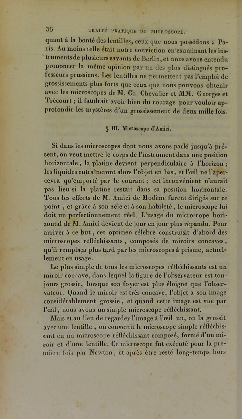 quant à la bonté des lentilles, ceux que nous possédons à Pa- ris. Au moins telle était notre conviction en examinant les ins- tiumentsde plusieurs savants de Ilerlin, et nous avons entendu piononcer la même opinion par un des plus distingués pro- fesseurs prussiens. Les lentilles ne permettent pas l’emploi de grossissements plus forts que ceux que nous pouvons obtenir avec les microscopes de M. Cli. Chevalier et MM. Georges et 1 recourt ; il faudrait avoir bien du courage pour vouloir ap- profondir les mystères d’un grossissement de deux mille fois. § III. Microscope d1 Amici. Si dans les microscopes dont nous avons parlé jusqu’à pré- sent, on veut mettre le corps de l’instrument dans une position horizontale , la platine devient perpendiculaire à l'horizon ; les liquides entraîneront alors l’objet en bas, et l’œil ne l’aper- cevra qu’emporté par le courant ; cet inconvénient n’aurait pas lieu si la platine restait dans sa position horizontale. Tous les efforts de M. Amici de Rlodène furent dirigés sur ce point , et grâce à son zèle et à son habileté, le microscope lui doit un perfectionnement réel. L’usage du microscope hori- zontal de M. Amici devient de jour en jour plus répandu. Pour ax-river à ce but, cet opticien célèbre construisit d’abord des microscopes réfléchissants , composés de miroirs concaves, qu’il remplaça plus tard par les microscopes à prisme, actuel- lement en usage. Le plus simple de tous les microscopes réfléchissants est un miroir concave, dans lequel la figure de l’observateur est tou- jours grossie, lorsque son foyer est plus éloigné que l’obser- vateur. Quand le miroir est très concave, l’objet a son image considérablement grossie , et quand cette image est vue par l’œil, nous avons un simple microscope réfléchissant. Mais si au lieu de regarder l'image à l’œil nu, on la grossit avec une lentille , on convertit le microscope simple réfléchis- sant en un microscope réfléchissant composé, formé d’un mi- roir et d’une lentille. Ce microscope fut exécuté pour la pre- mière lois par Newton, et après être resté long-temps hors