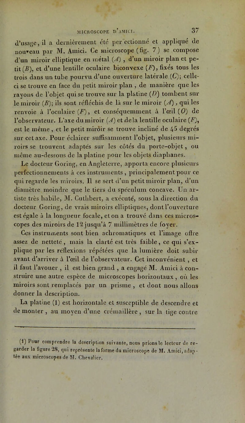 d’usage, il a dernièrement été per ectionné et appliqué de nouveau par M. Amici. Ce microscope (fig. 7) se compose d’un miroir elliptique en métal {A) , d’un miroir plan et pe- tit (-B), et d’une lentille oculaire biconvexe (U)> fixés tous les trois dans un tube pourvu d’une ouverture latérale (C); celle- ci se trouve en face du petit miroir plan , de manière que les rayons de l’objet qui se trouve sur la platine (D) tombent sur le miroir (B); ils sont réfléchis de là sur le miroir (A), qui les renvoie à l’oculaire (F), et conséquemment à l’œil (O) de l’observateur. L’axe du miroir (A) et delà lentille oculaire (F), est le même , et le petit miroir se trouve incliné de 45 degrés sur cet axe. Pour éclairer suffisamment l’objet, plusieurs mi- roirs se trouvent adaptés sur les côtés du porte-objet, ou même au-dessous de la platine pour les objets diaphanes. Le docteur Goring, en Angleterre, apporta encore plusieurs perfectionnements à ces instruments , principalement pour ce qui regarde les miroirs. Il se sert d’un petit miroir plan, d’un diamètre moindre que le tiers du spéculum concave. Un ar- tiste très habile, M. Cutlibert, a exécuté, sous la direction du docteur Goring, de vrais miroirs elliptiques, dont l’ouverture est égale à la longueur focale, et on a trouvé dans ces micros- copes des miroirs de 12 jusqu’à 7 millimètres de foyer. Ces instruments sont bien achromatiques et l’image ofïre assez de netteté, mais la clarté est très faible, ce qui s’ex- plique par les réflexions répétées que la lumière doit subir avant d’arriver à l’œil de l’observateur. Cet inconvénient , et il faut l’avouer , il est bien grand , a engagé M. Amici à con- struire une autre espèce de microscopes horizontaux , où les miroirs sont remplacés par un prisme , et dont nous allons donner la description. La platine (1) est horizontale et susceptible de descendre et de monter , au moyen d’une crémaillère , sur la tige contre (U Pour comprendre la description suivante, nous prions le lecteur de re - garder la figure 28, qui représente la forme du microscope de M. Amici, adap - tée aux microscopes de M. Chevalier. 1