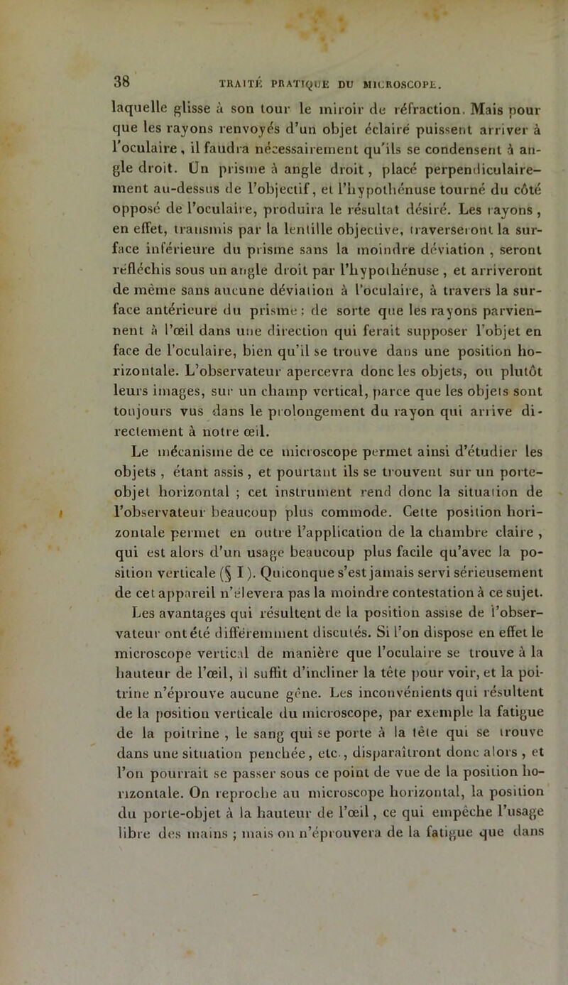 laquelle glisse à son tour le miroir de réfraction. Mais pour que les rayons renvoyés d’un objet éclairé puissent arriver à l’oculaire, il faudra nécessairement qu’ils se condensent à an- gle droit. Un prisme à angle droit, placé perpendiculaire- ment au-dessus de l’objectif, et l’hypothénuse tourné du côté opposé de l’oculaire, produira le résultat désiré. Les rayons , en effet, transmis par la lentille objective, traverseront la sur- face inférieure du prisme sans la moindre déviation , seront réfléchis sous un angle droit par l’hypoiliénuse , et arriveront de même sans aucune déviation à l’oculaire, à travers la sur- face antérieure du prisme; de sorte que les rayons parvien- nent à l’œil dans une direction qui ferait supposer l’objet en face de l’oculaire, bien qu’il se trouve dans une position ho- rizontale. L’observateur apercevra donc les objets, ou plutôt leurs images, sur un champ vertical, parce que les objets sont toujours vus dans le prolongement du rayon qui arrive di- rectement à notre œil. Le mécanisme de ce microscope permet ainsi d’étudier les objets , étant assis , et pourtant ils se trouvent sur un porte- objet horizontal ; cet instrument rend donc la situation de l’observateur beaucoup plus commode. Cette position hori- zontale permet en outre l’application de la chambre claire , qui est alors d’un usage beaucoup plus facile qu’avec la po- sition verticale (§ I ). Quiconque s’est jamais servi sérieusement de cet appareil n’élevera pas la moindre contestation à ce sujet. Les avantages qui résultent de la position assise de l’obser- vateur ontélé différemment discutés. Si l'on dispose en effet le microscope vertical de manière que l’oculaire se trouve à la hauteur de l’œil, il suffit d’incliner la tête pour voir, et la poi- trine n’éprouve aucune gêne. Les inconvénients qui résultent de la position verticale du microscope, par exemple la fatigue de la poitrine , le sang qui se porte à la tète qui se trouve dans une situation penchée, etc , disparaîtront donc alors , et l’on pourrait se passer sous ce point de vue de la position ho- rizontale. On reproche au microscope horizontal, la position du porte-objet à la hauteur de l’œil, ce qui empêche l’usage libre des mains ; mais on n’éprouvera de la fatigue que dans