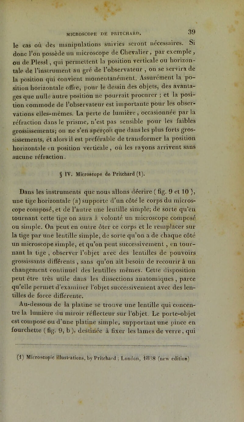 MICROSCOPE DE PRITCHARD. OV* le cas où des manipulations suivies seront nécessaires. Si donc l’on possède un microscope de Chevalier, par exemple , ou de Plessl, qui permettent la position verticale ou horizon- tale de l’instrument au gré de l’observateur , on se servira de la position qui convient momentanément. Assurément la po- sition horizontale offre, pour le dessin des objets, des avanta- ges que nulle autre position ne pourrait procurer ; et la posi- tion commode de l’observateur est importante pour les obser- vations elles-mêmes. La perte de lumière , occasionnée par la réfraction dans le prisme, n’est pas sensible pour les faibles grossissements; on ne s’en aperçoit que dans les plus forts gros- sissements, et alors il est préférable de transformer la position horizontale en position verticale , où les rayons arrivent sans aucune réfraction. § IV. Microscope de Pritchard (1). Dans les instruments que nous allons décrire ( fig. 9 et 10 ), une tige horizontale (a) supporte d’un côté le corps du micros- cope composé, et de l’autre une lentille simple; de sorte qu’en tournant cette tige on aura à volonté un microscope composé ou simple. On peut en outre ôter ce corps et le remplacer sur la tige par une lentille simple, de sorte qu’on a de chaque côté un microscope simple, et qu’on peut successivement , en tour- nant la tige , observer l’objet avec des lentilles de pouvoirs grossissants différents , sans qu’on ait besoin de recourir à un changement continuel des lentilles mêmes. Cette disposition peut être très utile dans les dissections anatomiques, parce qu’elle permet d’examiner l’objet successivement avec des len- tilles de force différente. Au-dessous de la platine se trouve une lentille qui concen- tre la lumière du miroir réflecteur sur l’objet. Le porte-objet est composé ou d’une platine simple, supportant une pince en fourchette ( fig. 9, b ), destinée à fixer les lames de verre, qui (I) Microscopie illustrations, by Pritchard ; London, 18’,S (new édition)