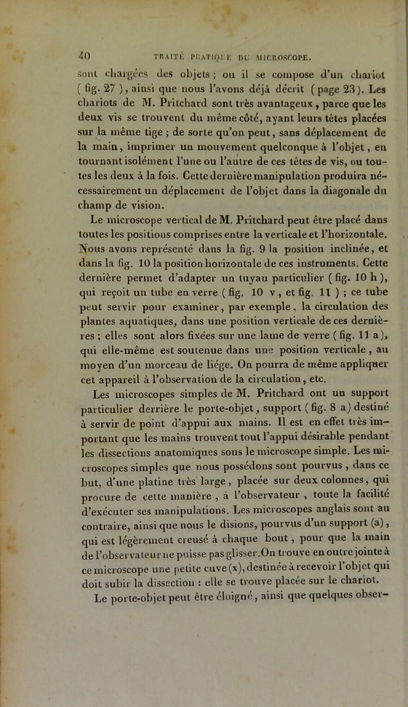 sont chargées des objets ; ou il se compose d’un chariot ( fig. 27 ), ainsi que nous l’avons déjà décrit ( page 23). Les chariots de I\I. Pritchard sont très avantageux , parce que les deux vis se trouvent du même côté, ayant leurs têtes placées sur la même tige ; de sorte qu’on peut, sans déplacement de la main, imprimer un mouvement quelconque à l’objet, en tournant isolément l’une ou l’autre de ces têtes de vis, ou tou- tes les deux à la fois. Cette dernière manipulation produira né- cessairement un déplacement de l’objet dans la diagonale du champ de vision. Le microscope vertical de M. Pritchard peut être placé dans toutes les positions comprises entre la verticale et l’horizontale. Nous avons représenté dans la fig. 9 la position inclinée, et dans la fig. 10 la position horizontale de ces instruments. Cette dernière permet d’adapter un tuyau particulier ( fig. 10 h ), qui reçoit un tube en verre ( fig. 10 v , et fig 11 ) ; ce tube peut servir pour examiner, par exemple, la circulation des plantes aquatiques, dans une position verticale de ces derniè- res ; elles sont alors fixées sur une lame de verre ( fig. lia), qui elle-même est soutenue dans une position verticale, au moyen d’un morceau de liège. On pourra de même appliquer cet appareil à l’observation de la circulation, etc. Les microscopes simples de M. Pritchard ont un support particulier derrière le porte-objet, support ( fig. 8 a) destiné à servir de point d’appui aux mains. 11 est en effet très im- portant que les mains trouvent tout l’appui désirable pendant les dissections anatomiques sous le microscope simple. Les mi- croscopes simples que nous possédons sont pourvus , dans ce but, d’une platine très large, placée sur deux colonnes, qui procure de cette manière , à l’observateur , toute la facilité d’exécuter ses manipulations. Les microscopes anglais sont au contraire, ainsi que nous le disions, pourvus d’un support (a), qui est légèrement creusé à chaque bout , pour que la main de l’observateur ne puisse pas glisser.On trouve en outre jointe a ce microscope une petite cuve (x), destinée à recevoir l’objet qui doit subir la dissection : elle se trouve placée sur le chariot. Le porte-objet peut être éloigné, ainsi que quelques obser-