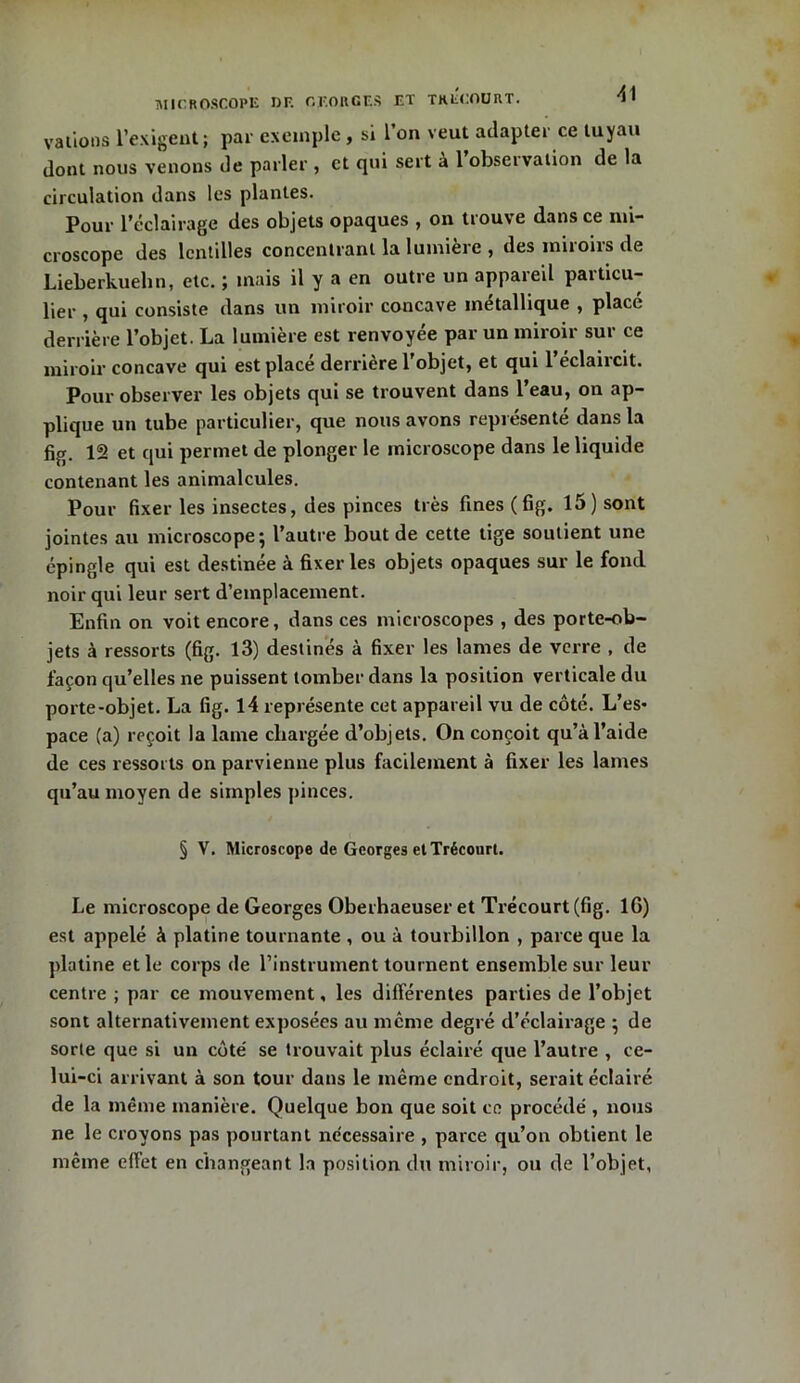 valions l’exigent; par exemple, si l’on veut adapter ce tuyau dont nous venons de parler , et qui sert à 1 observation de la circulation dans les plantes. Pour l’éclairage des objets opaques , on trouve dans ce mi- croscope des lentilles concentrant la lumière , des miroirs de Lieberkuehn, etc. ; mais il y a en outre un appareil particu- lier , qui consiste dans un miroir concave métallique , place derrière l’objet. La lumière est renvoyée par un miroir sur ce miroir concave qui est placé derrière l'objet, et qui l’éclaircit. Pour observer les objets qui se trouvent dans l’eau, on ap- plique un tube particulier, que nous avons représenté dans la fig. 12 et qui permet de plonger le microscope dans le liquide contenant les animalcules. Pour fixer les insectes, des pinces très fines (fig. 15) sont jointes au microscope; l’autre bout de cette tige soutient une épingle qui est destinée à fixer les objets opaques sur le fond noir qui leur sert d’emplacement. Enfin on voit encore, dans ces microscopes , des porte-ob- jets à ressorts (fig. 13) destinés à fixer les lames de verre , de façon qu’elles ne puissent tomber dans la position verticale du porte-objet. La fig. 14 représente cet appareil vu de côté. L’es- pace (a) reçoit la lame chargée d’objets. On conçoit qu’à l’aide de ces ressorts on parvienne plus facilement à fixer les lames qu’au moyen de simples pinces. § V. Microscope de Georges et Trécourt. Le microscope de Georges Oberhaeuser et Trécourt (fig. IG) est appelé à platine tournante , ou à tourbillon , parce que la platine et le corps de l’instrument tournent ensemble sur leur centre ; par ce mouvement, les différentes parties de l’objet sont alternativement exposées au même degré d’éclairage ; de sorte que si un côte' se trouvait plus éclairé que l’autre , ce- lui-ci arrivant à son tour dans le même endroit, serait éclairé de la même manière. Quelque bon que soit ce procédé , nous ne le croyons pas pourtant nécessaire , parce qu’on obtient le même effet en changeant la position du miroir, ou de l’objet,