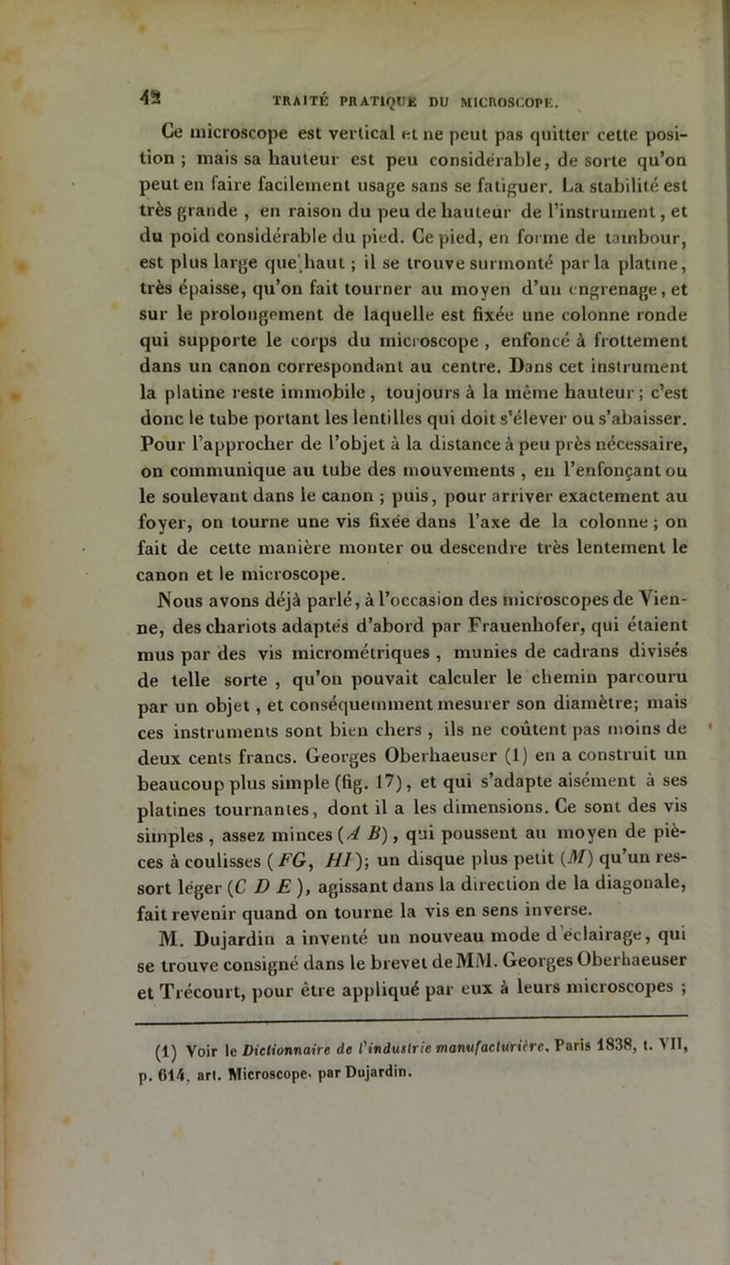 Ce microscope est vertical et ne peut pas quitter cette posi- tion ; mais sa hauteur est peu considérable, de sorte qu’on peut en faire facilement usage sans se fatiguer. La stabilité est très grande , en raison du peu de hauteur de l’instrument, et du poid considérable du pied. Ce pied, en forme de tambour, est plus large que haut ; il se trouve surmonté parla platine, très épaisse, qu’on fait tourner au moyen d’un engrenage, et sur le prolongement de laquelle est fixée une colonne ronde qui supporte le corps du microscope , enfoncé à frottement dans un canon correspondant au centre. Dans cet instrument la platine reste immobile , toujours à la même hauteur ; c’est donc le tube portant les lentilles qui doit s’élever ou s’abaisser. Pour l’approcher de l’objet à la distance à peu près nécessaire, on communique au tube des mouvements , en l’enfonçant ou le soulevant dans le canon ; puis, pour arriver exactement au foyer, on tourne une vis fixée dans l’axe de la colonne ; on fait de cette manière monter ou descendre très lentement le canon et le microscope. Nous avons déjà parlé, à l’occasion des microscopes de V ien- ne, des chariots adaptés d’abord par Frauenhofer, qui étaient mus par des vis micrométriques , munies de cadrans divisés de telle sorte , qu’on pouvait calculer le chemin parcouru par un objet , et conséquemment mesurer son diamètre; mais ces instruments sont bien chers , ils ne coûtent pas moins de deux cents francs. Georges Oberhaeuser (1) en a construit un beaucoup plus simple (fig. 17), et qui s’adapte aisément à ses platines tournantes, dont il a les dimensions. Ce sont des vis simples , assez minces {AB), qui poussent au moyen de piè- ces à coulisses ( FG, H1); un disque plus petit (M) qu un res- sort léger {C D E), agissant dans la direction de la diagonale, fait revenir quand on tourne la vis en sens inverse. M. Dujardin a inventé un nouveau mode d éclairage, qui se trouve consigné dans le brevet de MM. Georges Oberhaeuser et T récourt, pour être appliqué par eux à leurs microscopes ; (1) Voir le Dictionnaire de l'industrie manufacturière, Paris 1838, t. A II, p. 614. art. Microscope- par Dujardin.