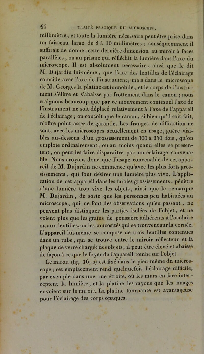 millimètre, et toute la lumière nécessaire peut être prise dans un faisceau large de 8 à 10 millimètres ; conséquemment il suffirait de donner celte dernière dimension au miroir à faces parallèles , ou au prisme qui réfléchit la lumière dans l’axe du microscope. Il est absolument nécessaire , ainsi que le dit M. Dujardin lui-même , que l'axe des lentilles de l’éclairage co'incide avec l’axe de l’instrument; mais dans le microscope deM. Georges la platine est immobile, et le corps de l’instru- ment s’élève et s’abaisse par frottement dans le canon ; nous craignons beaucoup que par ce mouvement continuel l’axe de l’instrument ne soit déplacé relativement à l’axe de l’appareil de l’éclairage ; on conçoit que le canon , si bien qu’il soit fait, n’offre point assez de garantie. Les franges de diffraction ne sont, avec les microscopes actuellement en usage, guère visi- bles au-dessous d’un grossissement de 300 à 350 fois , qu’on emploie ordinairement; ou au moins quand elles se présen- tent , on peut les faire disparaître par un éclairage convena- ble. Nous croyons donc que l’usage convenable de cet appa- reil de M. Dujardin ne commence qu’avec les plus forts gros- sissements , qui font désirer une lumière plus vive. L’appli- cation de cet appareil dans les faibles grossissements , pénètre d’une lumière trop vive les objets, ainsi que le remarque M. Dujardin, de sorte que les personnes peu habiiuées au microscope, qui ne font des observations qu’en passant , ne peuvent plus distinguer les parties isolées de l’objet, et ne voient plus que les grains de poussière adhérents à l’oculaire ou aux lentilles, ou les mucosités qui se trouvent sur la cornée. L’appareil lui-même se compose de trois lentilles contenues dans un tube, qui se trouve entre le miroir réflecteur et la plaque de verre chargée des objets ; il peut être élevé et abaissé de façon à ce que le foyer de l’appareil tombe sur l’objet. Le miroir (fig. 16, a) est fixé dans le pied même du micros- cope ; cet emplacement rend quelquefois l’éclairage difficile, par exemple dans une rue étroite, où les murs en lace inter- ceptent la lumière, et la platine les rayons que les nuages envoient sur le miroir, La plaline tournante est avantageuse pour l’éclairage des corps opaques.