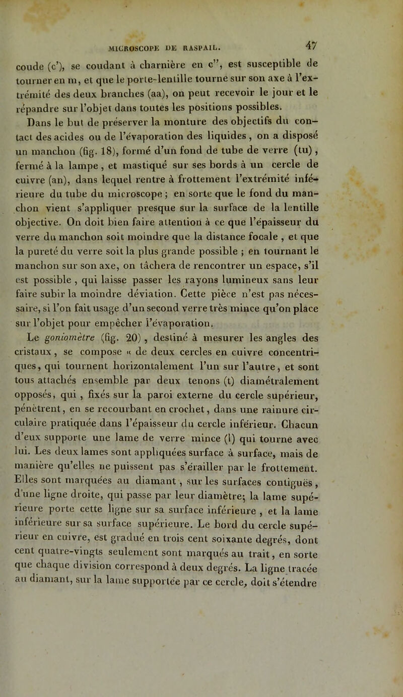 coude (c’), se coudant à charnière en c”, est susceptible de tourner en m, et que le porte-lentille tourne sur son axe à 1 ex- trémité des deux branches (aa), on peut recevoir le jour et le répandre sur l’objet dans toutes les positions possibles. Dans le but de préserver la monture des objectifs du con- tact des acides ou de l’évaporation des liquides , on a disposé un manchon (fig. 18), formé d’un fond de tube de verre (tu), fermé à la lampe , et mastiqué sur ses bords à un cercle de cuivre (an), dans lequel rentre à frottement l’extrémité infé- rieure du tube du microscope ; en sorte que le fond du man- chon vient s’appliquer presque sur la surface de la lentille objective. On doit bien faire attention à ce que l’épaisseur du verre du manchon soit moindre que la distance focale , et que la pureté du verre soit la plus grande possible ; en tournant le manchon sur son axe, on tâchera de rencontrer un espace, s’il est possible , qui laisse passer les rayons lumineux sans leur faire subir la moindre déviation. Cette pièce n’est pas néces- saire, si l’on fait usage d’un second verre très mince qu’on place sur l’objet pour empêcher l’évaporation. Le goniomètre (fig. 20) , destiné à mesurer les angles des cristaux, se compose « de deux cercles en cuivre concentri- ques, qui tournent horizontalement l’un sur l’autre, et sont tous attachés ensemble par deux tenons (t) diamétralement opposés, qui , fixés sur la paroi externe du cercle supérieur, pénètrent, en se recourbant en crochet, dans une rainure cir- culaire pratiquée dans l’épaisseur du cercle inférieur. Chacun d’eux supporte une lame de verre mince (1) qui tourne avec lui. Les deux lames sont appliquées surface à surface, mais de manière qu’elles ne puissent pas s’érailler par le frottement. Elles sont marquées au diamant , sur les surfaces contiguës , d’une ligne droite, qui passe par leur diamètre; la lame supé- rieure porte cette ligne sur sa surface inférieure , et la lame inférieure sur sa surface supérieure. Le bord du cercle supé- rieur en cuivre, est gradué en trois cent soixante degrés, dont cent quatre-vingts seulement sont marqués au trait, en sorte que chaque division correspond à deux degrés. La ligne tracée au diamant, sur la lame supportée par ce cercle, doit s’étendre
