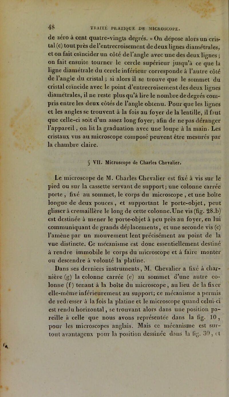 de zéro à cent quatre-vingts degrés. » On dépose alors un cris- tal (c) tout près de l’entrecroisement de deux lignes diamétrales, et on fait coïncider un côté de l’angle avec une des deux lignes ; on fait ensuite tourner le cercle supérieur jusqu’à ce que la ligne diamétrale du cercle inférieur corresponde à l’autre côté de T angle du cristal ; si alors il se trouve que le sommet du cristal coïncide avec le point d’entrecroisement des deux lignes diamétrales, il ne reste plus qu’à lire le nombre de degrés com- pris entre les deux côtés de l’angle obtenu. Pour que les lignes et les angles se trouvent à la fois au foyer de la lentille, il faut que celle-ci soit d’un assez long foyer; afin de ne pas déranger l’appareil, on lit la graduation avec une loupe à la main. Les cristaux vus au microscope composé peuvent être mesurés par la chambre claire. § VII. Microscope de Charles Chevalier. Le microscope de M. Charles Chevalier est fixé à vis sur le pied ou sur la cassette servant de support; une colonne carrée porte , fixé au sommet, le corps du microscope , et une boîte longue de deux pouces, et supportant le porte-objet, peut glisser à crémaillère le long de cette colonne.Une vis(fig. 28.b) est destinée à mener le porte-objet à peu près au foyer, en lui communiquant de grands déplacements, et une seconde vis (c) l’amène par un mouvement lent précisément au point de la vue distincte. Ce mécanisme est donc essentiellement destiné à rendre immobile le corps du microscope et à faire monter ou descendre à volonté la platine. Dans ses derniers instruments, M. Chevalier a fixé à char- nière (g) la colonne carrée (e) au sommet d’une autre co- lonne (f ) tenant à la boîte du microscope , au lieu de la fixer elle-même inférieurement au support ; ce mécanisme a permis de rediesser à la fois la platine et le microscope quand celui-ci est rendu horizontal, se trouvant alors dans une position pa- reille à celle que nous avons représentée dans la fig. 10, pour les microscopes anglais. Mais ce mécanisme est sur- tout avantageux pour la position dessinée dans la (ig. 30, il