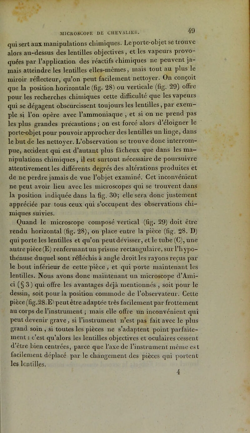 MICROSCOPE DE CHEVALIER. qui sert aux manipulations chimiques. Le porte-objet se trouve alors au-dessus des lentilles objectives, et les vapeurs provo- quées par l’application des réactifs chimiques ne peuvent ja- mais atteindre les lentilles elles-mêmes, mais tout au plus le miroir réflecteur, qu’on peut facilement nettoyer. On conçoit que la position horizontale (fig. 28) ou verticale (fig. 29) offre pour les recherches chimiques cette difficulté que les vapeurs qui se dégagent obscurcissent toujours les lentilles, par exem- ple si l’on opère avec l’ammoniaque , et si on ne prend pas les plus grandes précautions ; on est forcé alors d’éloigner le porte-objet pour pouvoir approcher des lentilles un linge, dans le but de les nettoyer. L’observation se trouve donc interrom- pue, accident qui est d’autant plus fâcheux que dans les ma- nipulations chimiques, il est surtout nécessaire de poursuivre attentivement les différents degrés des altérations produites et de ne perdre jamais de vue l’objet examiné. Cet inconvénient ne peut avoir lieu avec les microscopes qui se trouvent dans la position indiquée dans la fig. 30; elle sera donc justement appréciée par tous ceux qui s’occupent des observations chi- miques suivies. Quand le microscope composé vertical (fig. 29) doit être rendu horizontal (fig. 28), on place entre la pièce (fig. 28. D) qui porte les lentilles et qu’on peut dévisser, et le tube (C), une autre pièce (E) renfermant un prisme rectangulaire, surl’hypo- thénuse duquel sont réfléchis à angle droit les rayons reçus par le bout inférieur de cette pièce , et qui porte maintenant les lentilles. Nous avons donc maintenant un microscope d’Ami- ci (§3) qui offre les avantages déjà mentionnés , soit pour le dessin, soit pour la position commode de l’observateur. Cette pièce (fig.28.Eï peut être adaptée très facilement par frottement au corps de l’instrument ; mais elle offre un inconvénient qui peut devenir grave, si l’instrument n’est pas fait avec le plus grand soin , si toutes les pièces ne s’adaptent point parfaite- ment : c’est qu’alors les lentilles objectives et oculaires cessent d’être bien centrées, parce que l’axe de l’instrument même es t facilement déplacé par le changement des pièces qui portent les lentilles. 4