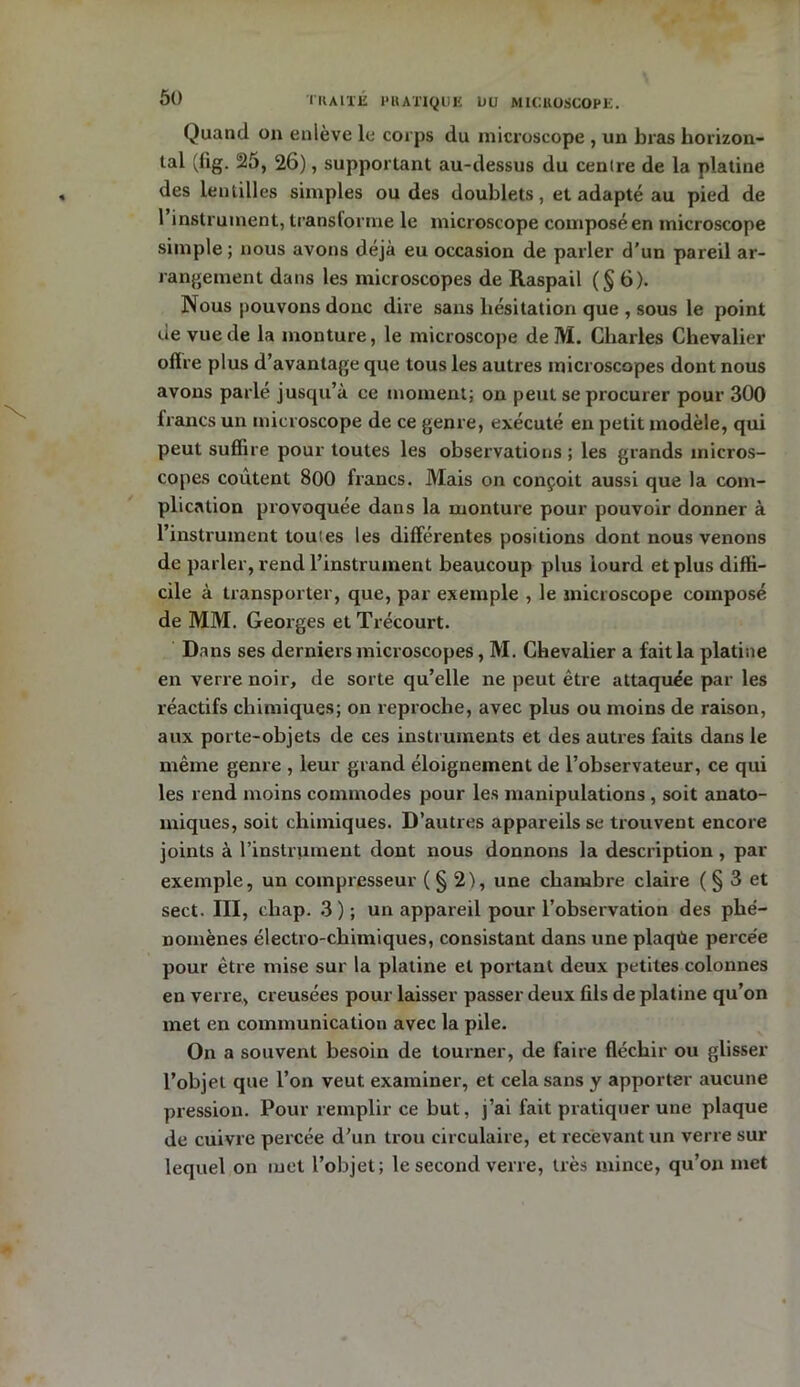 Quand on enlève le corps du microscope , un bras horizon- tal (lig. 25, 26), supportant au-dessus du centre de la platine des lentilles simples ou des doublets, et adapté au pied de 1 instrument, transforme le microscope composé en microscope simple ; nous avons déjà eu occasion de parler d’un pareil ar- rangement dans les microscopes de Raspail (§6). Nous pouvons donc dire sans hésitation que , sous le point de vue de la monture, le microscope de M. Charles Chevalier offre plus d’avantage que tous les autres microscopes dont nous avons parlé jusqu’à ce moment; on peut se procurer pour 300 francs un microscope de ce genre, exécuté en petit modèle, qui peut suffire pour toutes les observations; les grands micros- copes coûtent 800 francs. Mais on conçoit aussi que la com- plication provoquée dans la monture pour pouvoir donner à l’instrument toutes les différentes positions dont nous venons de parler, rend l’instrument beaucoup plus lourd et plus diffi- cile à transporter, que, par exemple , le microscope composé de MM. Georges et Trécourt. Dans ses derniers microscopes, M. Chevalier a fait la platine en verre noir, de sorte qu’elle ne peut être attaquée par les réactifs chimiques; on reproche, avec plus ou moins de raison, aux porte-objets de ces instruments et des autres faits dans le même genre , leur grand éloignement de l’observateur, ce qui les rend moins commodes pour les manipulations , soit anato- miques, soit chimiques. D’autres appareils se trouvent encore joints à l’instrument dont nous donnons la description, par exemple, un compresseur ( § 2), une chambre claire ( § 3 et sect. III, chap. 3); un appareil pour l’observation des phé- nomènes électro-chimiques, consistant dans une plaqùe percée pour être mise sur la platine et portant deux petites colonnes en verre, creusées pour laisser passer deux fils de platine qu’on met en communication avec la pile. On a souvent besoin de tourner, de faire fléchir ou glisser l’objet que l’on veut examiner, et cela sans y apporter aucune pression. Pour remplir ce but, j’ai fait pratiquer une plaque de cuivre percée d'un trou circulaire, et recevant un verre sur lequel on met l’objet; le second verre, très mince, qu’on met