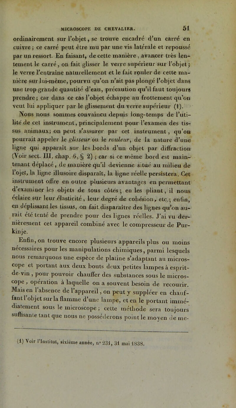 ordinairement sur l’objet, se trouve encadré d’un carré en cuivre ; ce carré peut être mu par une vis latérale et repoussé par un ressort. En faisant, de cette manière , avancer très len- tement le carré, on fait glisser le verre supérieur sur l’objet ; le verre l’entraîne naturellement et le fait rouler de cette ma- nière sur lui-même, pourvu qu’on n’ait pas plongé l’objet dans une trop grande quantité d’eau, précaution qu’il faut toujours prendre ; car dans ce cas l’objet échappe au frottement qu’on veut lui appliquer par le glissement du verre supérieur (1). Nous nous sommes convaincu depuis long-temps de l’uti- lité de cet instrument, principalement pour l’examen des tis- sus animaux; on peut s’assurer par cet instrument, qu’on pourrait appeler le glisseur ou le rouleur, de la nature d’une ligne qui apparaît sur les bords d’un objet par diffraction (Voir sect. III, cbap. 6, § 2) ; car si ce même bord est main- tenant déplacé, de manière qu’il devienne situé au milieu de l’ojet, la ligne illusoire disparaît, la ligne réelle persistera. Cet instrument offre en outre plusieurs avantages en permettant d’examiner les objets de tous côtés 5 en les pliant, il nous éclaire sur leur élasticité , leur degré de cohésion, etc.-, enfin, en déplissant les tissus, on fait disparaître des lignes qu’on au- rait été tenté de prendre pour des lignes réelles. J’ai vu der- nièrement cet appareil combiné avec le compresseur de Pur- kinje. Enfin, on trouve encore plusieurs appareils plus ou moins necessaires pour les manipulations chimiques, parmi lesquels nous remarquons une espèce de platine s’adaptant au micros- cope et portant aux deux bouts deux petites lampes à esprit- de vin , pour pouvoir chauffer des substances sous le micros- cope , opération à laquelle on a souvent besoin de recourir. Mais en 1 absence de 1 appareil, on peut y suppléer en chauf- fant 1 objet sur la flamme d’une lampe, et en le portant immé- diatement sous le microscope ; cette méthode sera toujours suffisante tant que nous ne posséderons point le moyen de me- (1) Voir Plüstilut, sixième année, n°231, 31 mai 1838.