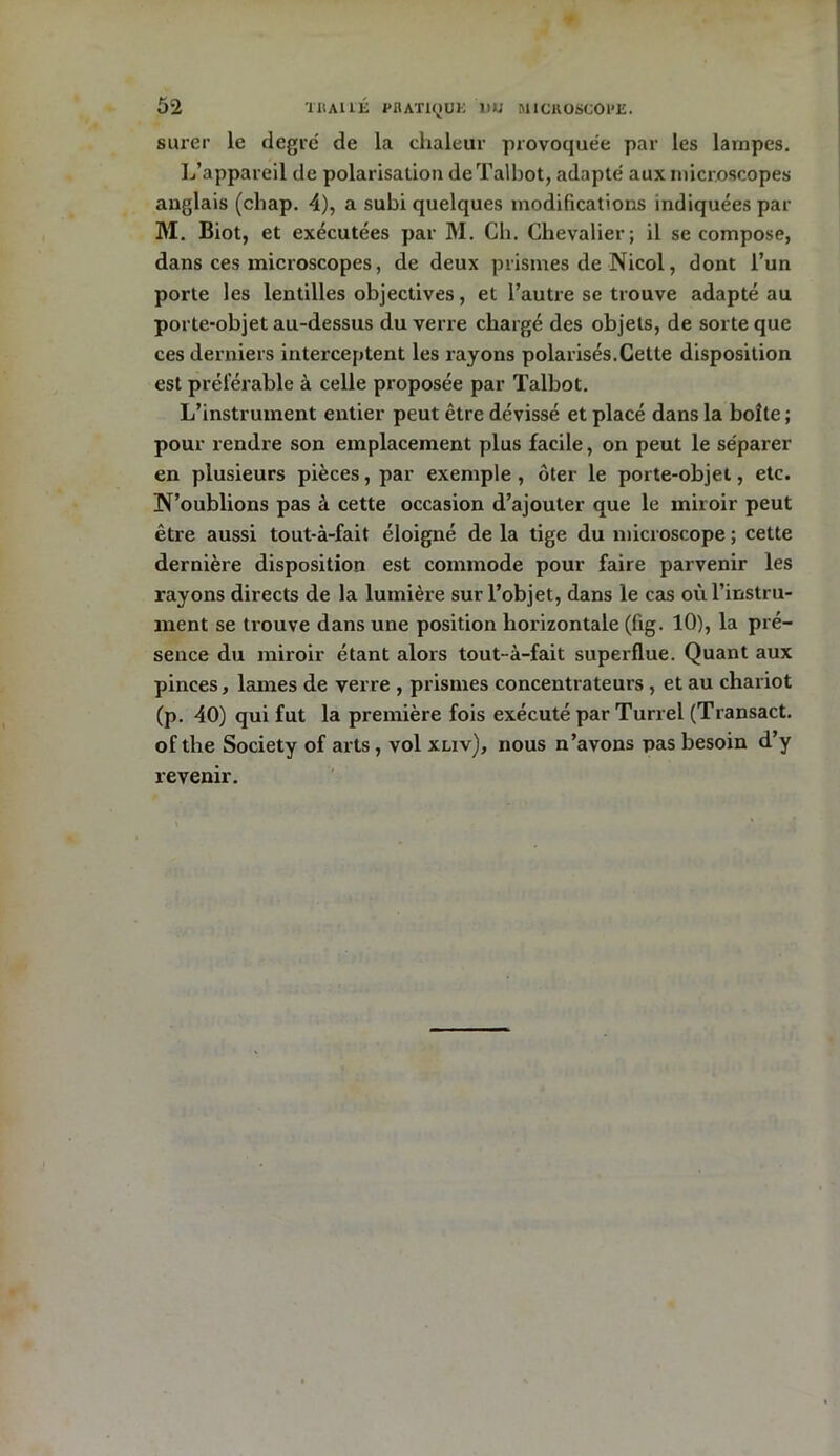 surer le degré de la chaleur provoquée par les lampes. L’appareil de polarisation de Talbot, adapté aux microscopes anglais (cliap. 4), a subi quelques modifications indiquées par M. Biot, et exécutées par M. Ch. Chevalier; il se compose, dans ces microscopes, de deux prismes de Nicol, dont l’un porte les lentilles objectives, et l’autre se trouve adapté au porte-objet au-dessus du verre chargé des objets, de sorte que ces derniers interceptent les rayons polarisés.Cette disposition est préférable à celle proposée par Talbot. L’instrument entier peut être dévissé et placé dans la boîte ; pour rendre son emplacement plus facile, on peut le séparer en plusieurs pièces, par exemple, ôter le porte-objet, etc. N’oublions pas à cette occasion d’ajouter que le miroir peut être aussi tout-à-fait éloigné de la tige du microscope ; cette dernière disposition est commode pour faire parvenir les rayons directs de la lumière sur l’objet, dans le cas où l’instru- ment se trouve dans une position horizontale (fig. 10), la pré- sence du miroir étant alors tout-à-fait superflue. Quant aux pinces, lames de verre , prismes concentrateurs , et au chariot (p. 40) qui fut la première fois exécuté par Turrel (Transact. of the Society of arts , vol xliv), nous n’avons pas besoin d’y revenir.