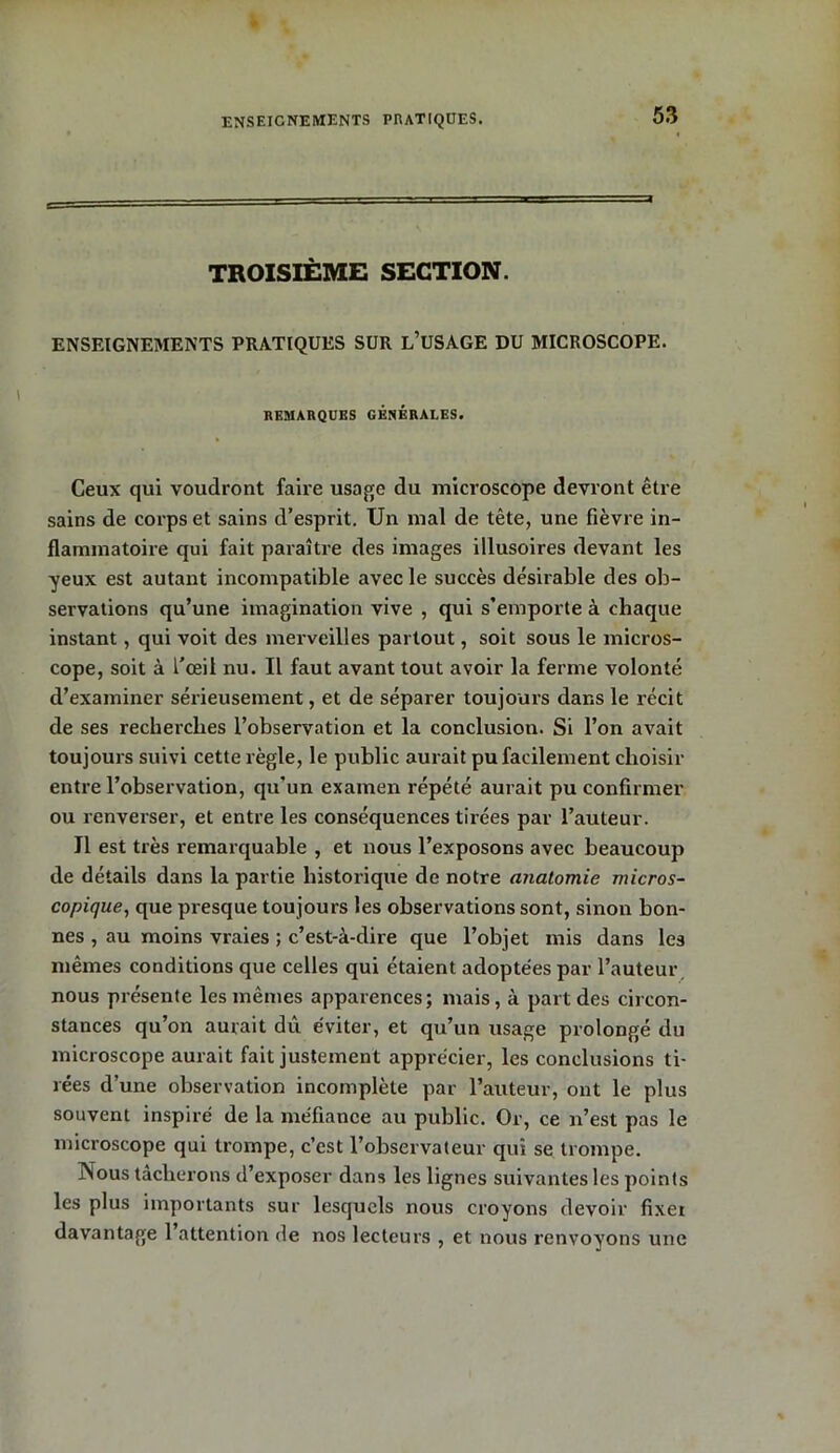 TROISIÈME SECTION. ENSEIGNEMENTS PRATIQUES SUR L’USAGE DU MICROSCOPE. REMARQUES GÉNÉRALES. Ceux qui voudront faire usage du microscope devront être sains de corps et sains d’esprit. Un mal de tête, une fièvre in- flammatoire qui fait paraître des images illusoires devant les yeux est autant incompatible avec le succès désirable des ob- servations qu’une imagination vive , qui s’emporte à chaque instant, qui voit des merveilles partout, soit sous le micros- cope, soit à l'œil nu. Il faut avant tout avoir la ferme volonté d’examiner sérieusement, et de séparer toujours dans le récit de ses recherches l’observation et la conclusion. Si l’on avait toujours suivi cette règle, le public aurait pu facilement choisir entre l’observation, qu’un examen répété aurait pu confirmer ou renverser, et entre les conséquences tirées par l’auteur. Il est très remarquable , et nous l’exposons avec beaucoup de détails dans la partie historique de notre anatomie micros- copique, que presque toujours les observations sont, sinon bon- nes , au moins vraies ; c’est-à-dire que l’objet mis dans les mêmes conditions que celles qui étaient adoptées par l’auteur nous présente les mêmes apparences; mais, à part des circon- stances qu’on aurait dû éviter, et qu’un usage prolongé du microscope aurait fait justement apprécier, les conclusions ti- rées d’une observation incomplète par l’auteur, ont le plus souvent inspiré de la méfiance au public. Or, ce n’est pas le microscope qui trompe, c’est l’observateur qui se trompe. Nous tacherons d’exposer dans les lignes suivantes les points les plus importants sur lesquels nous croyons devoir fixet davantage l’attention de nos lecteurs , et nous renvoyons une