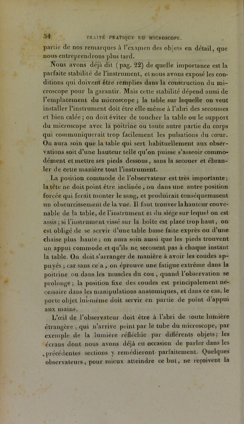 partie de nos remarques à Pexajnen des objets en détail, que nous entreprendrons plus tard. Nous avons déjà dit (pag. 22) de quelle importance est la parfaite stabilité de l’instrument, et nous avons exposé les con- ditions qui doivent être remplies dans la construction du mi- croscope pour la garantir. Mais cette stabilité dépend aussi de l’emplacement du microscope ; la table sur laquelle on veut installer l’instrument doit être elle-même à l’abri des secousses et bien calée ; on doit éviter de toucher la table ou le support du microscope avec la poitrine ou toute autre partie du corps qui communiquerait trop facilement les pulsations du cœur. On aura soin que la table qui sert habituellement aux obser- vations soit d’une hauteur telle qu’on puisse s’asseoir commo- dément et mettre ses pieds dessous, sans la secouer et ébran- ler de cette manière tout l’instrument. La position commode de l’observateur est très importante ; la tc-te ne doit point être inclinée , ou dans une autre position forcée qui ferait monter le sang, et produirait conséquemment un obscurcissement de la vue. Il faut trouver la hauteur conve- nable de la table, de l’instrument et du siège sur lequel on est assis ; si l’instrument vissé sur la boîte est placé trop haut, on est obligé de se servir d’une table basse faite exprès ou d’une chaise plus haute ; on aura soin aussi que les pieds trouvent un appui commode et qu’ils ne. secouent pas à chaque instant la table. O11 doit s’arranger de manière à avoir les coudes ap- puyés ; car sans ce a, on éprouve une fatigue extrême dans la poitrine ou dans les muscles du cou , quand l’observation se prolonge ; la position fixe des coudes est principalement né- cessaire dans les manipulations anatomiques, et dans ce cas, le porte objet lui-même doit servir en partie de point d’appui aux mains. L’œil de l’observateur doit être à l’abri de toute lumière étrangère , qui n’arrive point par le tube du microscope, par exemple de la lumière réfléchie par différents objets; les écrans dont nous avons déjà eu occasion de parler dans les ,précédentes sections y remédieront parlaitement. Quelques observateurs, pour mieux atteindre ce but, ne reçoivent la
