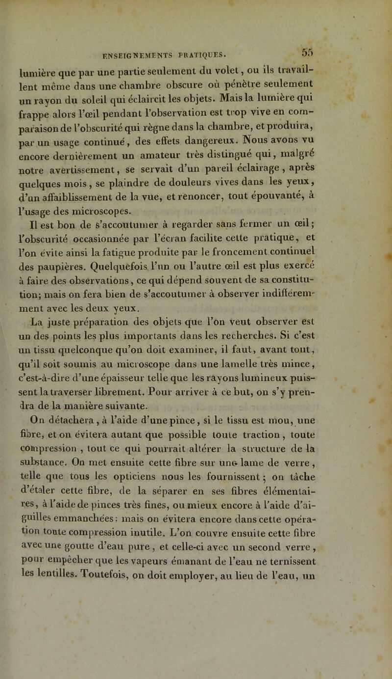 lumière que par une partie seulement du volet, ou ils travail- lent même dans une chambre obscure où pénètre seulement un rayon du soleil qui éclaircit les objets. Mais la lumière qui frappe alors l’œil pendant l’observation est trop vive en com- paraison de l’obscurité qui règne dans la chambre, et produira, par un usage continué, des effets dangereux. Nous avons vu encore dernièrement un amateur très distingue qui, malgré notre avertissement, se servait d’un pareil éclairage , après quelques mois, se plaindre de douleurs vives dans les yeux, d’un affaibbssement de la vue, et renoncer, tout épouvanté, à l’usage des microscopes. Il est bon de s’accoutumer à regarder sans fermer un œil ; l’obscurité occasionnée par l’écran facilite cette pratique, et l’on évite ainsi la fatigue produite par le froncement continuel des paupières. Quelquefois l’un ou l’autre œil est plus exercé à faire des observations, ce qui dépend souvent de sa constitu- tion; mais on fera bien de s’accoutumer à observer indifïérem- ment avec les deux yeux. La juste préparation des objets que l’on veut observer est un des points les plus importants dans les recherches. Si c’est un tissu quelconque qu’on doit examiner, il faut, avant tout, qu’il soit soumis au microscope dans une lamelle très mince, c’est-à-dire d’une épaisseur telle que les rayons lumineux puis- sent la traverser librement. Pour arriver à ce but, on s’y pren- dra de la manière suivante. On détachera , à l’aide d’une pince, si le tissu est mou, une fibre, et on évitera autant que possible toute traction , toute compression , tout ce qui pourrait altérer la structure de la substance. On met ensuite cette fibre sur une» lame de verre, telle que tous les opticiens nous les fournissent 5 on tâche d’étaler cette fibre, de la séparer en ses fibres élémentai- res, à l’aide de pinces très fines, ou mieux encore à l’aide d’ai- guilles emmanchées; mais on évitera encore dans cette opéra- tion toute compression inutile. L’on couvre ensuite cette fibre avec une goutte d’eau pure , et celle-ci avec un second verre , pour empêcher que les vapeurs émanant de l’eau ne ternissent les lentilles. Toutefois, on doit employer, au lieu de l’eau, un