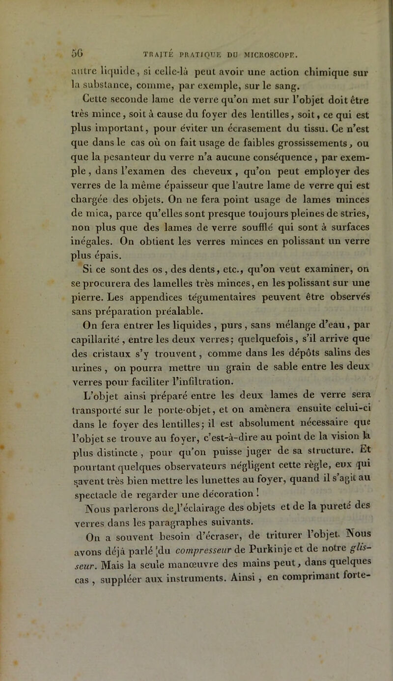 autre liquide, si celle-là peut avoir une action chimique sur la substance, comme, par exemple, sur le sang. Cette seconde lame de verre qu’on met sur l’objet doit être très mince, soit à cause du foyer des lentilles, soit, ce qui est plus important, pour éviter un écrasement du tissu. Ce n’est que dans le cas où on fait usage de faibles grossissements, ou que la pesanteur du verre n’a aucune conséquence , par exem- ple , dans l’examen des cheveux, qu’on peut employer des verres de la même épaisseur que l’autre lame de verre qui est chargée des objets. On ne fera point usage de lames minces de mica, parce qu’elles sont presque toujours pleines de stries, non plus que des lames de verre soufflé qui sont à surfaces inégales. On obtient les verres minces en polissant un verre plus épais. Si ce sont des os , des dents, etc., qu’on veut examiner, on se procurera des lamelles très minces, en les polissant sur une pierre. Les appendices tégumentaires peuvent être observés sans préparation préalable. On fera entrer les liquides , purs , sans mélange d’eau, par capillarité , entre les deux verres; quelquefois, s’il arrive que des cristaux s’y trouvent, comme dans les dépôts salins des urines , on pourra mettre un grain de sable entre les deux verres pour faciliter l’infiltration. L’objet ainsi préparé entre les deux lames de verre sera transporté sur le porte-objet, et on amènera ensuite celui-ci dans le foyer des lentilles; il est absolument necessaire que l’objet se trouve au foyer, c’est-à-dire au point de la vision la plus distincte, pour qu’on puisse juger de sa structure. Et pourtant quelques observateurs négligent cette règle, eux qui savent très bien mettre les lunettes au foyer, quand il s agit au spectacle de regarder une décoration ! Nous parlerons de^l’éclairage des objets et de la pureté des verres dans les paragraphes suivants. On a souvent besoin d’écraser, de triturer 1 objet. Nous avons déjà parlé [du compresseur de Purkinje et de notre glis- scur. Mais la seule manœuvre des mains peut, dans quelques cas , suppléer aux instruments. Ainsi, en comprimant forte-