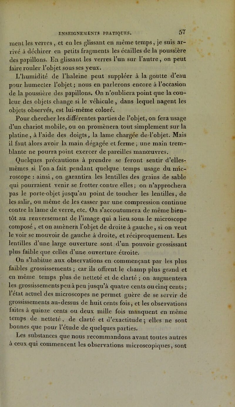 nient les verres , et en les glissant en même temps, je suis ar- rivé à déchirer en petits fragments les écailles de la poussière des papillons. En glissant les verres l’un sur l’autre , on peut faire rouler l’objet sous ses yeux. L’humidité de l’haleine peut suppléer à la goutte d’eau pour humecter l’objet ; nous en parlerons encore à l’occasion de la poussière des papillons. On n’oubliera point que la cou- leur des objets change si le véhicule , dans lequel nagent les objets observés, est lui-même coloré. Pour chercher les différentes parties de l’objet, on fera usage d’un chariot mobile, ou on promènera tout simplement sur la platine, à l’aide des doigts, la lame chargée de l’objet. Mais il faut alors avoir la main dégagée et ferme ; une main trem- blante ne pourra point exercer de pareilles manœuvres. Quelques précautions à prendre se feront sentir d’elles- mêmes si l’on a fait pendant quelque temps usage du mic- roscope : ainsi, on garantira les lentilles des grains de sable qui pourraient venir se frotter contre elles; on n’approchera pas le porte-objet jusqu’au point de toucher les lentilles, de les salir, ou même de les casser par une compression continue contre la lame de verre, etc. Oa s’accoutumera de même bien- tôt au renversement de l’image qui a lieu sous le microscope composé , et on amènera l’objet de droite à gauche, si on veut le voir se mouvoir de gauche à droite, et réciproquement. Les lentilles d’une large ouverture sont cl’un pouvoir grossissant plus faible que celles d’une ouverture étroite. On s’habitue aux observations en commençant par les plus faibles grossissements ; car ils offrent le champ plus grand et en même temps plus de netteté et de clarté ; on augmentera les grossissements peu à peu jusqu’à quatre cents ou cinq cents; l’état actuel des microscopes ne permet guère de se servir de grossissements au-dessus de huit cents fois, et les observations faites a quinze cents ou deux mille fois manquent en même temps de nettete , de clarté et d’exactitude • elles ne sont bonnes que pour l’étude de quelques parties. Les substances que nous recommandons avant toutes autres à ceux qui commencent les observations microscopiques, sont