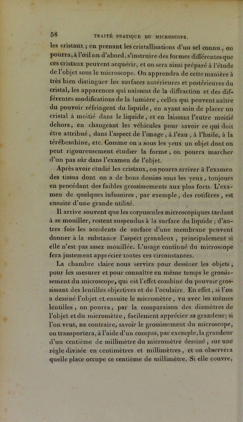 les cristaux ; en prenant les cristallisations d’un sel connu , on pomia,a 1 œil nu d abord, s’instruire des formes differentes que ces cristaux peuvent acquérir, et on sera ainsi préparé à l’étude de l’objet sous le microscope. On apprendra de cette manière à très bien distinguer les surfaces antérieures et postérieures du cristal, les apparences qui naissent de la diffraction et des dif- férentes modifications de la lumière , celles qui peuvent naître du pouvoir réfringent du liquide, en ayant soin de placer un cristal à moitié dans le liquide, et en laissant l’autre moitié dehors, en changeant les véhicules pour savoir ce qui doit être attribué, dans l’aspect de l’image , à l’eau , à l’huile, à la terebenthine, etc. Comme on a sous les yeux un objet dont on peut rigoureusement étudier la forme, on pourra marcher cl’un pas sûr dans l’examen de l’objet. Après avoir étudié les cristaux, on pourra arriver à l’examen des tissus dont on a de bons dessins sous les yeux, toujours en procédant des faibles grossissements aux plus forts. L’exa- men de quelques infusoires , par exemple, des rotifères , est ensuite d’une grande utilité. Il arrive souvent que les corpuscules microscopiques tardant à se mouiller, restent suspendus à la surface du liquide ; d’au- tres fois les accidents de surface d’une membrane peuvent donner â la substance l’aspect granuleux , principalement si elle n’est pas assez mouillée. L’usage continué du microscope fera justement apprécier toutes ces circonstances. La chambre claire nous servira pour dessiner les objets , pour les mesurer et pour connaître en même temps le grossis- sement du microscope, qui est l’effet combiné du pouvoir gros- sissant des lentilles objectives et de l’oculaire. En effet, si l'on a dessiné l’objet et ensuite le micromètre , vu avec les mêmes lentilles, on pourra, par la comparaison des diamètres de l’objet et du micromètre , facilement apprécier sa grandeur; si l’on veut, au contraire, savoir le grossissement du microscope, on transportera, à l’aide d’un compas, par exemple,la grandeur d’un centième de millimètre du micromètre dessiné , sur une règle divisée en centimètres et millimètres, et on observera quelle place occupe ce centième de millimètre. Si elle couvre,