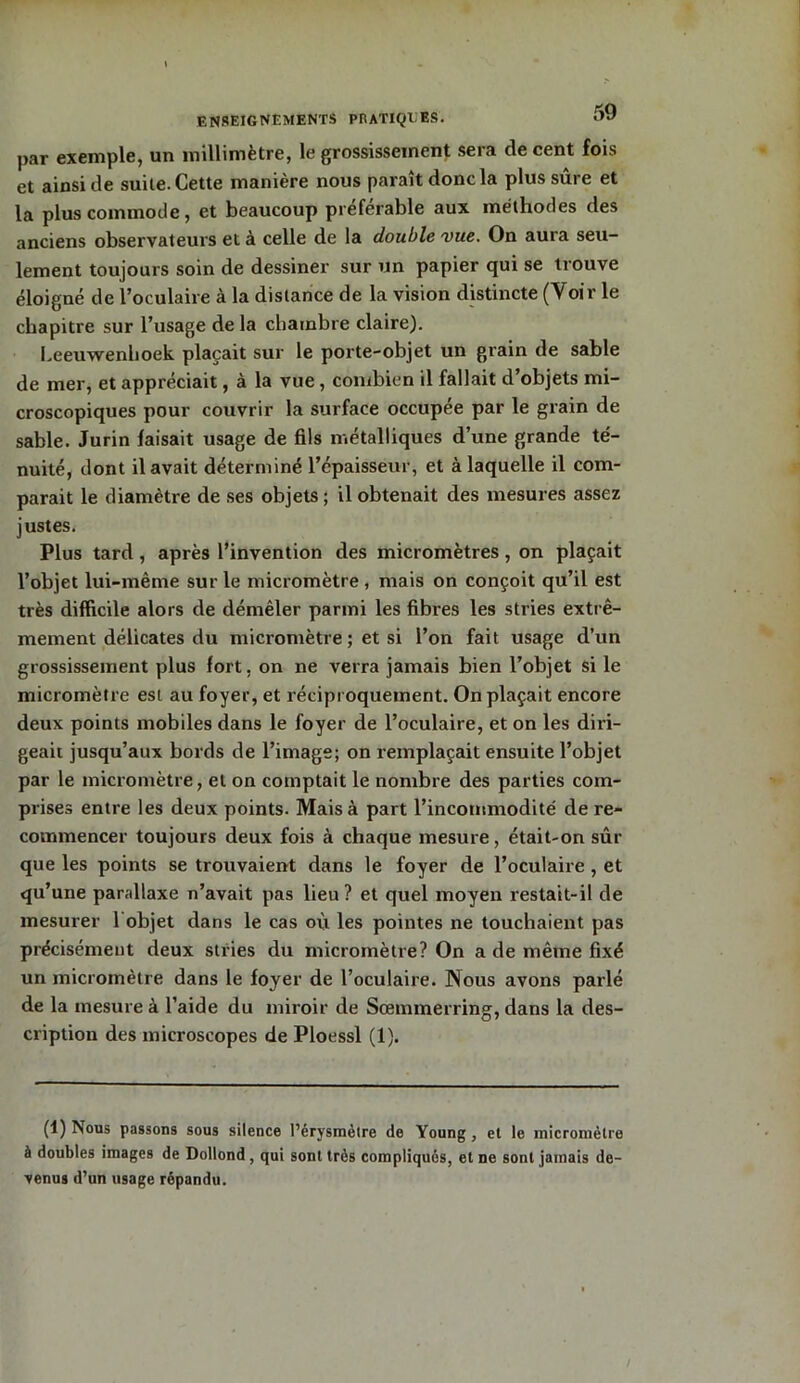 par exemple, un millimètre, le grossissement sera de cent fois et ainsi de suite. Cette manière nous paraît donc la plus sûre et la plus commode, et beaucoup préférable aux méthodes des anciens observateurs et à celle de la double vue. On aura seu- lement toujours soin de dessiner sur un papier qui se trouve éloigné de l’oculaire à la distance de la vision distincte (Voir le chapitre sur l’usage de la chambre claire). Leeuwenhoek plaçait sur le porte-objet un grain de sable de mer, et appréciait, à la vue, combien il fallait d’objets mi- croscopiques pour couvrir la surface occupée par le grain de sable. Jurin faisait usage de fils métalliques d’une grande té- nuité, dont il avait déterminé l’épaisseur, et à laquelle il com- parait le diamètre de ses objets; il obtenait des mesures assez justes. Plus tard , après l’invention des micromètres, on plaçait l’objet lui-même sur le micromètre , mais on conçoit qu’il est très difficile alors de démêler parmi les fibres les stries extrê- mement délicates du micromètre ; et si l’on fait usage d’un grossissement plus fort, on ne verra jamais bien l’objet si le micromètre est au foyer, et réciproquement. On plaçait encore deux points mobiles dans le foyer de l’oculaire, et on les diri- geait jusqu’aux bords de l’image; on remplaçait ensuite l’objet par le micromètre, et on comptait le nombre des parties com- prises entre les deux points. Mais à part l’incommodité de re- commencer toujours deux fois à chaque mesure, était-on sûr que les points se trouvaient dans le foyer de l’oculaire , et qu’une parallaxe n’avait pas lieu? et quel moyen restait-il de mesurer 1 objet dans le cas où les pointes ne touchaient pas précisément deux stries du micromètre? On a de même fixé un micromètre dans le foyer de l’oculaire. Nous avons parlé de la mesure à l’aide du miroir de Sœmmerring, dans la des- cription des microscopes de Ploessl (1). (1) Nous passons sous silence l’érysmèlre de Young, et le micromètre à doubles images de Dollond , qui sont très compliqués, et ne sont jamais de- venus d’un usage répandu.