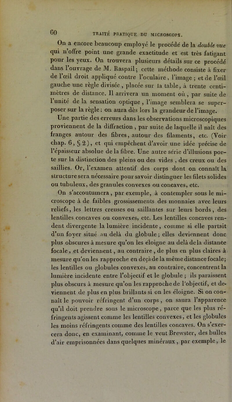 On a encore beaucoup employé le procédé de la double vue qui n’offre point une grande exactitude et est très fatigant pour les yeux. On trouvera plusieurs détails sur ce procédé dans l’ouvrage de M. Raspail- cette méthode consiste à fixer de l’œil droit appliqué contre l’oculaire , l’image ; et de l’œil gauche une règle divisée , placée sur la table, à trente centi- mètres de distance. Il arrivera un moment où, par suite de 1 unité de la sensation optique , l’image semblera se super- poser sur la règle : on aura dès lors la grandeur de l’image. Une partie des erreurs dans les observations microscopiques proviennent de la diffraction , par suite de laquelle il naît des franges autour des fibres, autour des filaments, etc. (Voir cbap. 6, § 2 ), et qui empêchent d’avoir une idée précise de l’épaisseur absolue de la fibre. Une autre série d’illusions por- te sur la distinction des pleins ou des vides , des creux ou des saillies. Or, l’examen attentif des corps dont on connaît la structure sera nécessaire pour savoir distinguer les filets solides ou tubuleux, des granules convexes ou concaves, etc. On s’accoutumera, par exemple, à contempler sous le mi- croscope à de faibles grossissements des monnaies avec leurs reliefs, les lettres creuses ou saillantes sur leurs bords, des lentilles concaves ou convexes, etc. Les lentilles concaves ren- dent divergente la lumière incidente, comme si elle partait d’un foyer situé au delà du globule ; elles deviennent donc plus obscures à mesure qu’on les éloigne au delà delà distance focale, et deviennent, au contraire , de plus en plus claires à mesure qu’on les rapproche en deçà de la même distance focale; les lentilles ou globules convexes, au contraire, concentrent la lumière incidente entre l’objectif et le globule ; ils paraissent plus obscurs à mesure qu’on les rapproche de l’objectif, et de- viennent de plus en plus brillants si on les éloigne. Si on con- naît le pouvoir réfringent d’un corps , on saura l’apparence qu’il doit prendre sous le microscope, parce que les plus ré- fringents agissent comme les lentilles convexes, et les globules les moins réfringents comme des lentilles concaves. On s’exer- cera donc, en examinant, comme le veut Brewster, des bulles d’air emprisonnées dans quelques minéraux, par exemple, le
