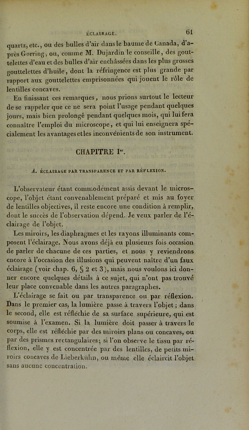 ECLAIRAGE. quartz, etc., ou des bulles d’air dans le baume de Canada, d’a- près G orring, ou, comme M. Dujardin le conseille, des gout- telettes d’eau et des bulles d’air enchâssées dans les plus grosses gouttelettes d’huile, dont la réfringence est plus grande par rapport aux gouttelettes emprisonnées qui jouent le rôle de lentilles concaves. En finissant ces remarques, nous prions surtout le lecteur de se rappeler que ce ne sera point l’usage pendant quelques jours, mais bien prolongé pendant quelques mois, qui lui fera connaître l’emploi du microscope, et qui lui enseignera spé- cialement les avantages et les inconvénients de son instrument. CHAPITRE I. A. ÉCLAIRAGE PAR TRANSPARENCE ET PAR RÉFLEXION. L’observateur étant commodément assis devant le micros- cope, l’objet étant convenablement préparé et mis au foyer de lentilles objectives, il reste encore une condition à remplir, dont le succès de l’observation dépend. Je veux parler de l’é- clairage de l’objet. Les miroirs, les diaphragmes et les rayons illuminants com- posent l’éclairage. Nous avons déjà eu plusieurs fois occasion de parler de chacune de ces parties, et nous y reviendrons encore à l’occasion des illusions qui peuvent naître d’un faux éclairage (voir ckap. 6, § 2 et 3), mais nous voulons ici don- ner encore quelques détails à ce sujet, qui n’ont pas trouve leur place convenable dans les autres paragraphes. L’éclairage se fait ou par transparence ou par réflexion. Dans le premier cas, la lumière passe à travers l’objet ; dans le second, elle est réfléchie de sa surface supérieure, qui est soumise à l’examen. Si la lumière doit passer à travers le corps, elle est réfléchie par des miroirs plans ou concaves, ou par des prismes rectangulaires-, si l’on observe le tissu par ré- flexion, elle y est concentrée par des lentilles, de petits mi- roirs concaves de Lieberkühn, ou même elle éclaircit l’objet sans aucune concentration.
