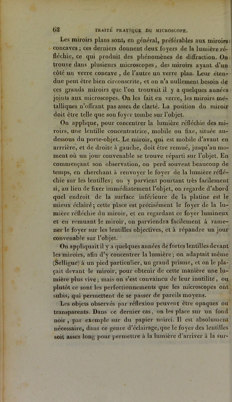 Les miroirs plans sont, en général, préférables aux miroirs concaves ; ces derniers donnent deux foyers de la lumière ré- fléchie, ce qui produit des phénomènes de diffraction. On trouve dans plusieurs microscopes, des miroirs ayant d’un côté un verre concave , de l’autre un verre plan. Leur éten- due peut être bien circonscrite, et on n’a nullement besoin de ces grands miroirs que l’on trouvait il y a quelques années joints aux microscopes. On les fait en verre, les miroirs mé- talliques n’offrant pas assez de clarté. La position du miroir doit être telle que son foyer tombe sur l’objet. On applique, pour concentrer la lumière réfléchie des mi- roirs, une lentille concentratrice, mobile ou fixe, située au- dessous du porte-objet. Le miroir, qui est mobile d’avant en arrrière, et de droite à gauche, doit être remué, jusqu’au mo- ment où un jour convenable se trouve réparti sur l’objet. En commençant son observation, on perd souvent beaucoup de temps, en cherchant à renvoyer le foyer de la lumière réflé- chie sur les lentilles; on y parvient pourtant très facilement si, au lieu de fixer immédiatement l’objet, on regarde d’abord quel endroit de la surface inférieure de la platine est le mieux éclairé; cette place est précisément le foyer de la lu- mière réfléchie du miroir, et en regardant ce foyer lumineux et en remuant le miroir, on parviendra facilement à rame- ner le foyer sur les lentilles objectives, et à répandre un jour convenable sur l’objet. On appliquait il y a quelques années de fortes lentilles devant les miroirs, afin d’y concentrer la lumière ; on adaptait même (Selligue) à un pied particulier, un grand prisme, et on le pla- çait devant le miroir, pour obtenir de cette manière une lu- mière plus vive; mais on s’est convaincu de leur inutilité, ou plutôt ce sont les perfectionnements que les microscopes ont subis, qui permettent de se passer de pareils moyens. Les objets observés par réflexion peuvent être opaques ou transparents. Dans ce dernier cas, on les place sur un fond noir , par exemple sur du papier noirci. Il est absolument nécessaire, dans ce genre d’éclairage, que le foyer des lentilles soit assez long pour permettre à la lumière d’arriver à la sur-