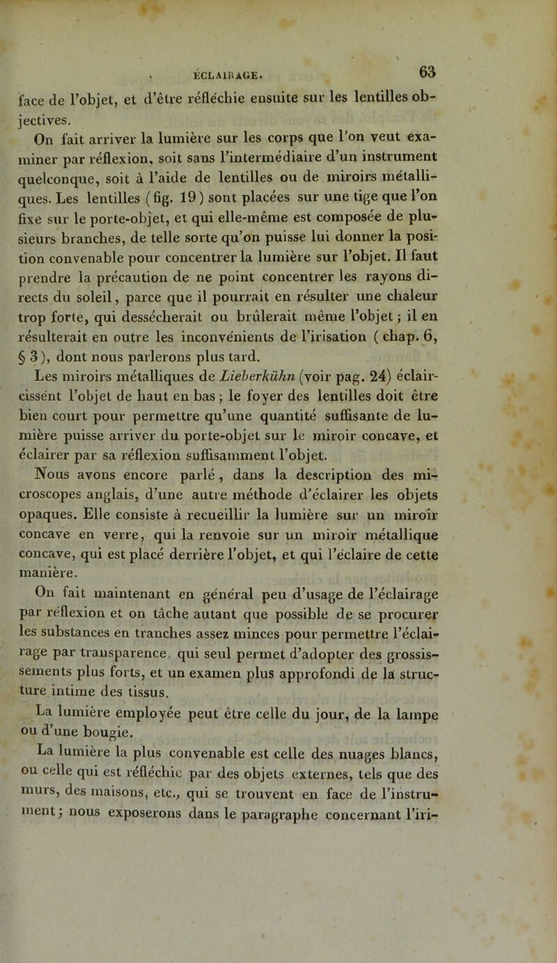 face de l’objet, et d’être réfléchie ensuite sur les lentilles ob- jectives. On fait arriver la lumière sur les corps que l’on veut exa- miner par réflexion, soit sans l’intermédiaire d’un instrument quelconque, soit à l’aide de lentilles ou de miroirs métalli- ques. Les lentilles (fig. 19) sont placées sur une tige que l’on fixe sur le porte-objet, et qui elle-même est composée de plu- sieurs branches, de telle sorte qu’on puisse lui donner la posi- tion convenable pour concentrer la lumière sur l’objet. Il faut prendre la précaution de ne point concentrer les rayons di- rects du soleil, parce que il pourrait en résulter une chaleur trop forte, qui dessécherait ou brûlerait même l’objet ; il en résulterait en outre les inconvénients de l’irisation ( chap. 6, §3), dont nous parlerons plus tard. Les miroirs métalliques de Lieberkiihn (voir pag. 24) éclair- cissént l’objet de haut en bas; le foyer des lentilles doit être bien court pour permettre qu’une quantité suffisante de lu- mière puisse arriver du porte-objet sur le miroir concave, et éclairer par sa réflexion suffisamment l’objet. Nous avons encore parlé , dans la description des mi- croscopes anglais, d’une autre méthode d’éclairer les objets opaques. Elle consiste à recueillir la lumière sur un miroir concave en verre, qui la renvoie sur un miroir métallique concave, qui est placé derrière l’objet, et qui l’éclaire de cette manière. On fait maintenant en général peu d’usage de l’éclairage par réflexion et on tâche autant que possible de se procurer les substances en tranches assez minces pour permettre l’éclai- rage par transparence, qui seul permet d’adopter des grossis- sements plus forts, et un examen plus appxofondi de la struc- ture intime des tissus. La lumière employée peut être celle du jour, de la lampe ou d’une bougie. La lumière la plus convenable est celle des nuages blancs, ou celle qui est réfléchie par des objets externes, tels que des murs, des maisons, etc., qui se trouvent en face de l’instru- ment; nous exposerons dans le paragraphe concernant l’iri—