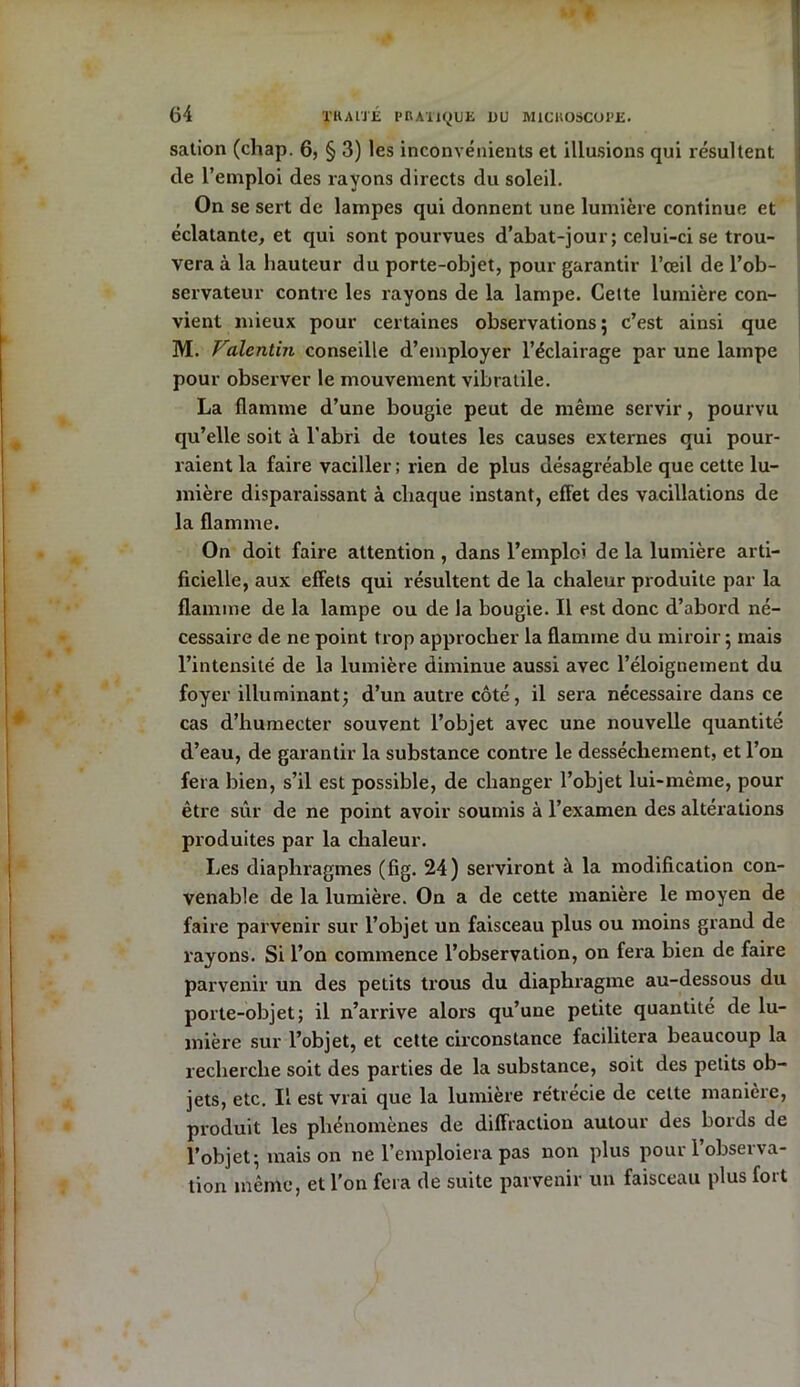 sation (chap. 6, § 3) les inconvénients et illusions qui résultent de l’emploi des rayons directs du soleil. On se sert de lampes qui donnent une lumière continue et éclatante, et qui sont pourvues d’abat-jour; celui-ci se trou- vera à la hauteur du porte-objet, pour garantir l’œil de l’ob- servateur contre les rayons de la lampe. Cette lumière con- vient mieux pour certaines observations; c’est ainsi que M. Valentin conseille d’employer l’éclairage par une lampe pour observer le mouvement vibratile. La flamme d’une bougie peut de même servir, pourvu qu’elle soit à l'abri de toutes les causes externes qui pour- raient la faire vaciller; rien de plus désagréable que cette lu- mière disparaissant à chaque instant, effet des vacillations de la flamme. On doit faire attention , dans l’emploi de la lumière arti- ficielle, aux effets qui résultent de la chaleur produite par la flamme de la lampe ou de la bougie. Il est donc d’abord né- cessaire de ne point trop approcher la flamme du miroir; mais l’intensité de la lumière diminue aussi avec l’éloignement du foyer illuminant; d’un autre côté, il sera nécessaire dans ce cas d’humecter souvent l’objet avec une nouvelle quantité d’eau, de garantir la substance contre le dessèchement, et l’on fera bien, s’il est possible, de changer l’objet lui-même, pour être sûr de ne point avoir soumis à l’examen des altérations produites par la chaleur. Les diaphragmes (fig. 24) serviront à la modification con- venable de la lumière. On a de cette manière le moyen de faire parvenir sur l’objet un faisceau plus ou moins grand de rayons. Si l’on commence l’observation, on fera bien de faire parvenir un des petits trous du diaphragme au-dessous du porte-objet; il n’arrive alors qu’une petite quantité de lu- mière sur l’objet, et cette circonstance facilitera beaucoup la recherche soit des parties de la substance, soit des petits ob- jets, etc. Il est vrai que la lumière rétrécie de cette manière, produit les phénomènes de diffraction autour des bords de l’objet; maison ne l’emploiera pas non plus pour l’observa- tion même, et l’on fera de suite parvenir un faisceau plus fort