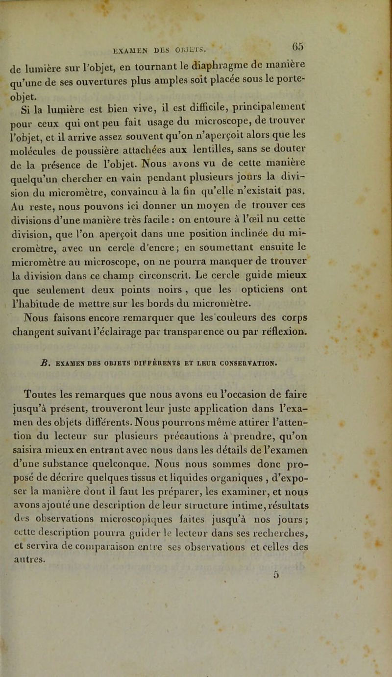 EXAMEN DES OBJETS. de lumière sur l’objet, en tournant le diaphragme de manière qu’une de ses ouvertures plus amples soit placée sous le porte- objet. Si la lumière est bien vive, il est difficile, principalement pour ceux qui ont peu fait usage du microscope, de trouver l’objet, et il arrive assez souvent qu’on n aperçoit alors que les molécules de poussière attachées aux lentilles, sans se douter de la présence de l’objet. Nous avons vu de cette manieie quelqu’un chercher en vain pendant plusieurs jours la divi- sion du micromètre, convaincu à la fin qu’elle n’existait pas. Au reste, nous pouvons ici donner un moyen de trouver ces divisions d’une manière très facile : on entoure à l’œil nu cette division, que l’on aperçoit dans une position inclinée du mi- cromètre, avec un cercle d’encre ; en soumettant ensuite le micromètre au microscope, on ne pourra manquer de trouver la division dans ce champ circonscrit. Le cercle guide mieux que seulement deux points noirs , que les opticiens ont l’habitude de mettre sur les bords du micromètre. Nous faisons encore remarquer que les couleurs des corps changent suivant l’éclairage par transparence ou par réflexion. B. EXAMENDES OBJETS DIFFÉRENTS ET LEUR CONSERVATION. Toutes les remarques que nous avons eu l’occasion de faire jusqu’à présent, trouveront leur juste application dans l’exa- men des objets différents. Nous pourrons même attirer l’atten- tion du lecteur sur plusieurs précautions à prendre, qu’on saisira mieux en entrant avec nous dans les détails de l’examen d’une substance quelconque. Nous nous sommes donc pro- posé de décrire quelques tissus et liquides organiques , d’expo- ser la manière dont il faut les préparer, les examiner, et nous avons ajouté une description de leur structure intime, résultats des observations microscopiques faites jusqu’à nos jours ; cette description pourra guider le lecteur dans ses recherches, et servira de comparaison entre ses observations et celles des autres. o