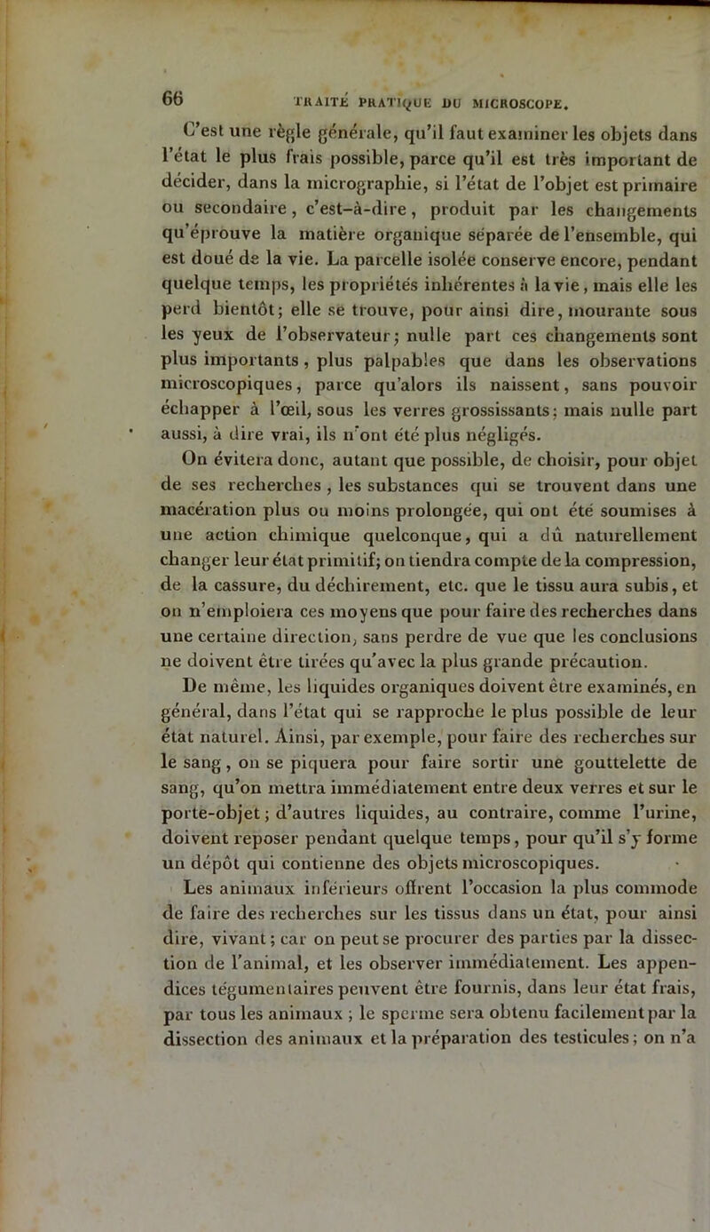 C’est une règle générale, qu’il faut examiner les objets dans l’état le plus frais possible, parce qu’il est très important de décider, dans la micrographie, si l’état de l’objet est primaire ou secondaire, c’est-à-dire, produit par les changements qu’éprouve la matière organique séparée de l’ensemble, qui est doué de la vie. La parcelle isolée conserve encore, pendant quelque temps, les propriétés inhérentes à la vie , mais elle les perd bientôt; elle se trouve, pour ainsi dire, mourante sous les yeux de l’observateur; nulle part ces changements sont plus importants, plus palpables que dans les observations microscopiques, parce qu’alors ils naissent, sans pouvoir échapper à l’œil, sous les verres grossissants; mais nulle part aussi, à dire vrai, ils n’ont été plus négligés. On évitera donc, autant que possible, de choisir, pour objet de ses recherches , les substances qui se trouvent dans une macération plus ou moins prolongée, qui ont été soumises à une action chimique quelconque, qui a dû naturellement changer leur état primitif; on tiendra compte delà compression, de la cassure, du déchirement, etc. que le tissu aura subis, et on n’emploiera ces moyens que pour faire des recherches dans une certaine direction, sans perdre de vue que les conclusions ne doivent être tirées qu’avec la plus grande précaution. De même, les liquides organiques doivent être examinés, en général, dans l’état qui se rapproche le plus possible de leur état naturel. Ainsi, par exemple, pour faire des recherches sur le sang, on se piquera pour faire sortir une gouttelette de sang, qu’on mettra immédiatement entre deux verres et sur le porte-objet ; d’autres liquides, au contraire, comme l’urine, doivent reposer pendant quelque temps, pour qu’il s’y forme un dépôt qui contienne des objets microscopiques. Les animaux inférieurs offrent l’occasion la plus commode de faire des recherches sur les tissus dans un état, pour ainsi dire, vivant; car on peut se procurer des parties par la dissec- tion de l’animal, et les observer immédiatement. Les appen- dices tégumemaires peuvent être fournis, dans leur état frais, par tous les animaux ; le sperme sera obtenu facilement par la dissection des animaux et la préparation des testicules; on n’a