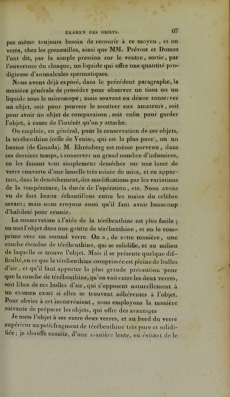 EXAMEN UES OBJETS. pas même toujours besoin de recourir à ce moyeu , et on verra, chez les grenouilles, ainsi que MM. Prévost et Dumas l’ont dit, par la simple pression sur le ventre, sortir, par l’ouverture du cloaque, un liquide qui offre une quantité pro- digieuse d’animalcules spermatiques. Nous avons déjà exposé, dans le précédent paragraphe, la manière générale de procéder pour observer un tissu ou un liquide sous le microscope; mais souvent on désire conserver un objet, soit pour pouvoir le montrer aux amateurs , soit pour avoir un objet de comparaison , soit enfin pour garder l’objet, à cause de l’intérêt qu’on y attache. On emploie, en général, pour la conservation de ces objets, la térébenthine (celle de Yenise, qui est la plus pure), ou un baume (de Canada). M. Ehrenberg est même parvenu , dans ces derniers temps, à conserver un grand nombre d’infusoires, en les faisant tout simplement dessécher sur une lame de verre couverte d’une lamelle très mince de mica, et en appor- tant, dans le dessèchement, des modifications par les variations de la température, la durée de l’opération, etc. Nous avons vu de fort beaux échantillons entre les mains du célèbre savant; mais nous croyons aussi qu’il faut avoir beaucoup d’habileté pour réussir. La conservation à l’aide de la térébenthine est plus facile 5 on met l’objet dans une goutte de térébenthine , et on le com- prime avec un second verre. On a , de cette manière, une couche étendue de térébenthine, qui se solidifie, et au milieu de laquelle se trouve l’objet. Mais il se présente quelque dif- ficulté,en ce que la térébenthine comprimée est pleine de bulles dair, et qu il faut apporter la plus grande précaution pour que la couche de térébenthine, qu’on voit entre les deux verres, soit libre de ces bulles d’air, qui s’opposent naturellement à un examen exact si elles se trouvent adhérentes à l’objet. Poui obvier à cet inconvénient,, nous employons la manière suivante de préparer les objets, qui offre des avantages Je mets l’objet à sec entre deux verres, et au bord du verre supérieur un petit fragment de térébenthine très pure et solidi- fiée, je chauffe ensuite, d’une manière lente, en évitant de le