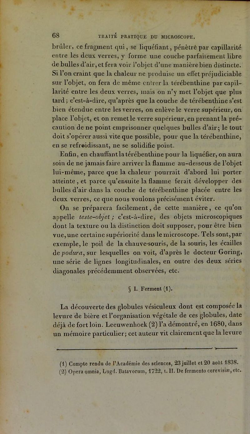 brûler, ce fragment qui, se liquéfiant, pénétré par capillarité entre les deux verres, y forme une couche parfaitement libre de bulles d’air, et fera voir i’objet d’une manière bien distincte, si r on craint que la chaleur ne produise un efTet préjudiciable sur l’objet, on fera de même entrer la térébenthine par capil- larité entre les deux verres, mais on n’y met l’objet que plus tard ; c’est-à-dire, qu’après que la couche de térébenthine s’est bien étendue entre les verres, on enlève le verre supérieur, on place l’objet, et on remet le verre supérieur, en prenant la pré- caution de ne point emprisonner quelques bulles d’air; le tout doit s’opérer aussi vite que possible, pour que la térébenthine, en se refroidissant, ne se solidifie point. Enfin, en chauffant la térébenthine pour la liquéfier, on aura soin de ne jamais faire arriver la flamme au-dessous de l’objet lui-même, parce que la chaleur pourrait d’abord lui porter atteinte , et parce qu’ensuite la flamme ferait développer des bulles d’air dans la couche de térébenthine placée entre les deux verres, ce que nous voulons précisément éviter. On se préparera facilement, de cette manière, ce qu’on appelle tesle-objel ; c’est-à-dire, des objets microscopiques dont la texture ou la distinction doit supposer, pour être bien vue, une certaine supériorité dans le microscope. Tels sont,par exemple, le poil de la chauve-souris, de la souris, les écailles de podura, sur lesquelles on voit, d’après le docteur Goring, une série de lignes longitudinales, en outre des deux séries diagonales précédemment observées, etc. § I. Ferment (1). La découverte des globules vésiculeux dont est composée la levure de bière et l’organisation végétale de ces globules, date déjà de fort loin. Leeuwenhoek (2) l’a démontré, en 1680, dans un mémoire particulier; cet auteur vit clairement que la levure (1) Compte rendu de l’Académie des sciences, 23 juillet et 20 août 1838. (2) Opéra omnia, Lugd. Batavorum, 1722, t. II. De fermcnto cerevisiæ,etc.