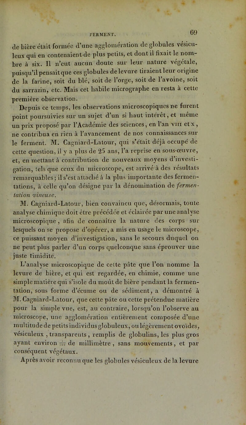 île bière était formée d’une agglomération de globules vésicu- leux qui en contenaient-de plus petits, et dont il fixait le nom- bre à six. Il n’eut aucun doute sur leur nature végétale, puisqu’il pensait que ces globules de levure liraient leur origine de la farine, soit du ble, soit de 1 orge, soit de 1 avoine, soit du sarrazin, etc. Mais cet habile micrographe en resta a cette première observation. Depuis ce temps, les observations microscopiques ne furent point poursuivies sur un sujet d’un si haut interet, et meme un prix proposé par l’Academie des sciences, en lan vin etx , ne contribua en rien à l’avancement, de nos connaissances sur le ferment. M. Cagniard-Latour, qui s’était déjà occupé de cette question, il y a plus de 25 ans, l’a reprise en sous-œuvre, et, en mettant à contribution de nouveaux moyens d’investi- gation, tels que ceux du microscope, est arrivé à des résultats remarquables; il s’est attaché à la plus importante des fermen- tations, à celle qu’on désigne par la dénomination de fermen- tation vineuse. M. Cagniard-Latour, bien convaincu que, désormais, toute analyse chimique doit être précédée et éclairée par une analyse microscopique , afin de connaître la nature clés corps sur lesquels on se propose d’opérer, a mis en usage le microscope, ce puissant moyen d’investigation, sans le secours duquel on ne peut plus parler d’un corps quelconque sans éprouver une juste timidité. L’analyse microscopique de celte pâte que l’on nomme la levure de bière, et qui est regardée, en chimie, comme une simple matière qui s’isole du moût de bière pendant la fermen- tation, sous forme d’écume ou de sédiment, a démontré à M. Cagniard-Latour, que cette pâte ou cette prétendue matière pour la simple vue, est, au contraire, lorsqu’on l’observe au microscope, une agglomération entièrement composée d’une multitude de petits individus globuleux, ou légèrement ovoïdes, vésiculeux , transparents , remplis de glohulins, les plus gros ayant environ rb de millimètre , sans mouvements, et par conséquent végétaux. Après avoir reconnu que les globules vésiculeux de la levure