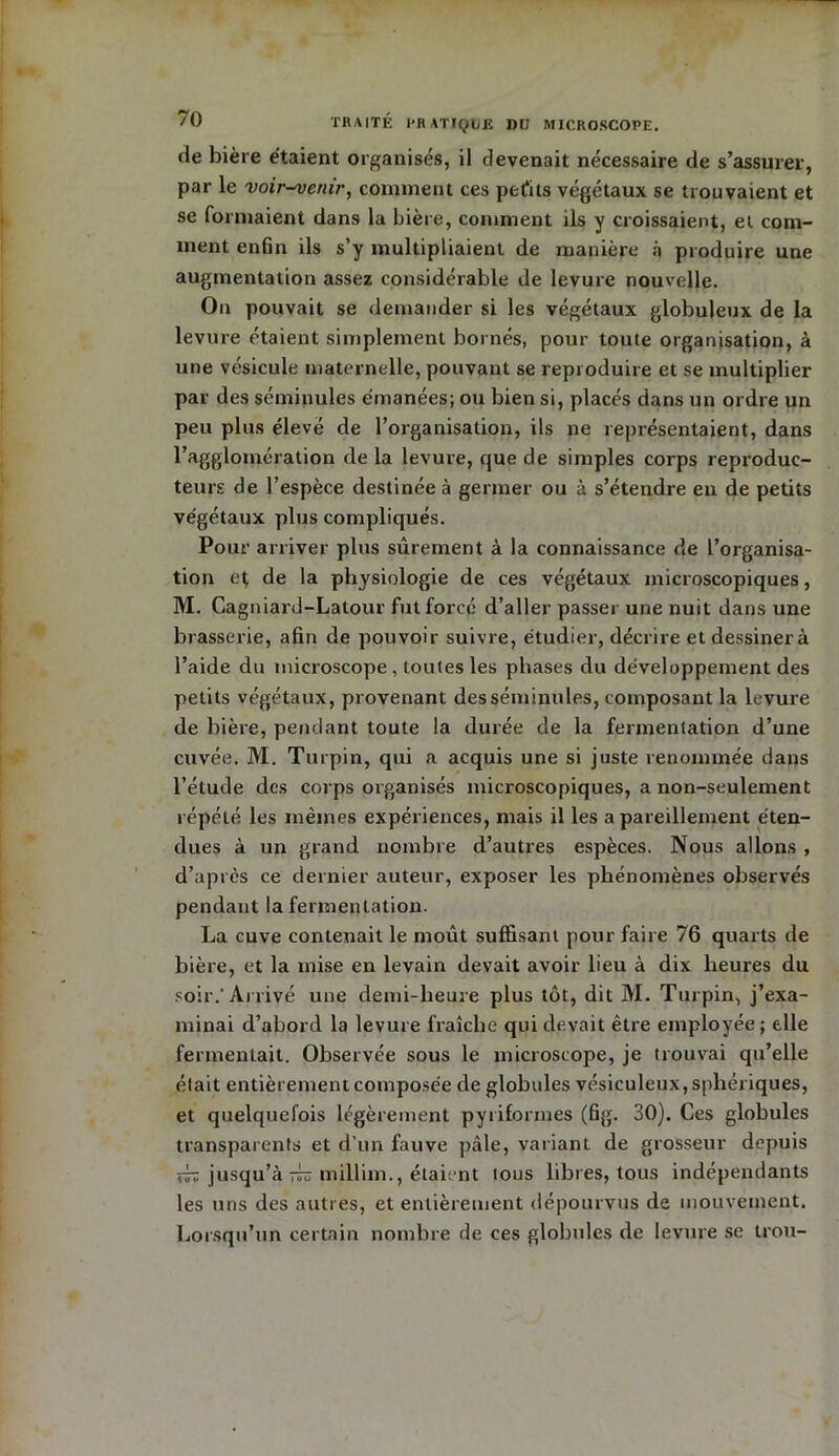 de bière étaient organisés, il devenait nécessaire de s’assurer, par le voir-^venir, comment ces petits végétaux se trouvaient et se formaient dans la bière, comment ils y croissaient, et com- ment enfin ils s’y multipliaient de manière à produire une augmentation assez considérable de levure nouvelle. On pouvait se demander si les végétaux globuleux de la levure étaient simplement bornés, pour toute organisation, à une vésicule maternelle, pouvant se reproduire et se multiplier par des séminules émanées; ou bien si, placés dans un ordre un peu plus élevé de l’organisation, ils ne représentaient, dans l’agglomération de la levure, que de simples corps reproduc- teurs de l’espèce destinée à germer ou à s’étendre en de petits végétaux plus compliqués. Pour arriver plus sûrement à la connaissance de l’organisa- tion et de la physiologie de ces végétaux microscopiques, M. Cagniard-Latour fut forcé d’aller passer une nuit dans une brasserie, afin de pouvoir suivre, étudier, décrire et dessiner à l’aide du microscope, toutes les phases du développement des petits végétaux, provenant des séminules, composant la levure de bière, pendant toute la durée de la fermentation d’une cuvée. M. Turpin, qui a acquis une si juste renommée dans l’étude des corps organisés microscopiques, a non-seulement répété les mêmes expériences, mais il les a pareillement éten- dues à un grand nombre d’autres espèces. Nous allons , d’après ce dernier auteur, exposer les phénomènes observés pendant la fermentation. La cuve contenait le moût suffisant pour faire 76 quarts de bière, et la mise en levain devait avoir lieu à dix heures du soir.* Arrivé une demi-heure plus tôt, dit M. Turpin, j’exa- minai d’abord la levure fraîche qui devait être employée; elle fermentait. Observée sous le microscope, je trouvai qu’elle était entièrement composée de globules vésiculeux, sphériques, et quelquefois légèrement pyriformes (fig. 30). Ces globules transparents et d’un fauve pâle, variant de grosseur depuis xîrïi jusqu’à millim., étaient tous libres, tous indépendants les uns des autres, et entièrement dépourvus de mouvement. Lorsqu’un certain nombre de ces globules de levure se trou-