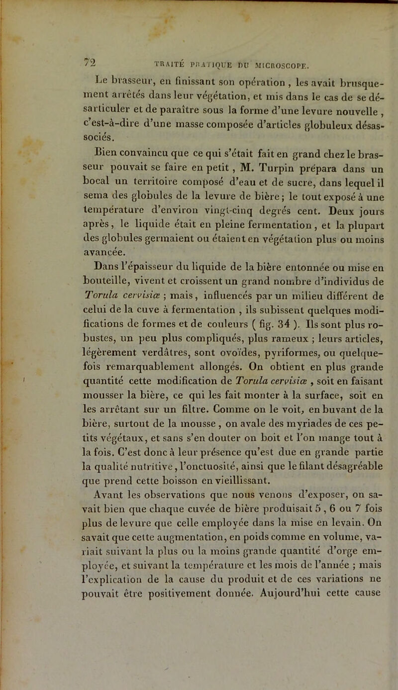 Le brasseur, en finissant son opération , les avait brusque- ment arrêtés dans leur végétation, et mis dans le cas de se dé- sai ticuler et de paraître sous la forme d’une levure nouvelle , c’est-à-dire d’une masse composée d’articles globuleux désas- sociés. Bien convaincu que ce qui s’était fait en grand chez le bras- seur pouvait se faire en petit , M. Turpin prépara dans un bocal un territoire composé d’eau et de sucre, dans lequel il sema des globules de la levure de bière ; le tout exposé à une température d’environ vingt-cinq degrés cent. Deux jours après, le liquide était en pleine fermentation , et la plupart des globules germaient ou étaient en végétation plus ou moins avancée. Dans l’épaisseur du liquide de la bière entonnée ou mise en bouteille, vivent et croissent un grand nombre d’individus de Torula cervisiœ ; mais, influencés par un milieu différent de celui de la cuve à fermentation , ils subissent quelques modi- fications de formes et de couleurs ( fig. 34 ). Ils sont plus ro- bustes, un peu plus compliqués, plus rameux ; leurs articles, légèrement verdâtres, sont ovoïdes, pyriformes, ou quelque- fois remarquablement allongés. On obtient en plus grande quantité cette modification de Torula cervisiœ , soit en faisant mousser la bière, ce qui les fait monter à la surface, soit en les arrêtant sur un filtre. Comme on le voit, en buvant de la bière, surtout de la mousse , on avale des myriades de ces pe- tits végétaux, et sans s’en douter on boit et l’on inange tout à la fois. C’est donc à leur présence qu’est due en grande partie la qualité nutritive, l’onctuosité, ainsi que le filant désagréable que prend cette boisson en vieillissant. Avant les observations que nous venons d’exposer, on sa- vait bien que chaque cuvée de bière produisait 5,6 ou 7 fois plus de levure que celle employée dans la mise en levain. On savait que cette augmentation, en poids comme en volume, va- riait suivant la plus ou la moins grande quantité d’orge em- ployée, et suivant la température et les mois de l’année ; mais l’explication de la cause du produit et de ces variations ne pouvait être positivement donnée. Aujourd’hui cette cause